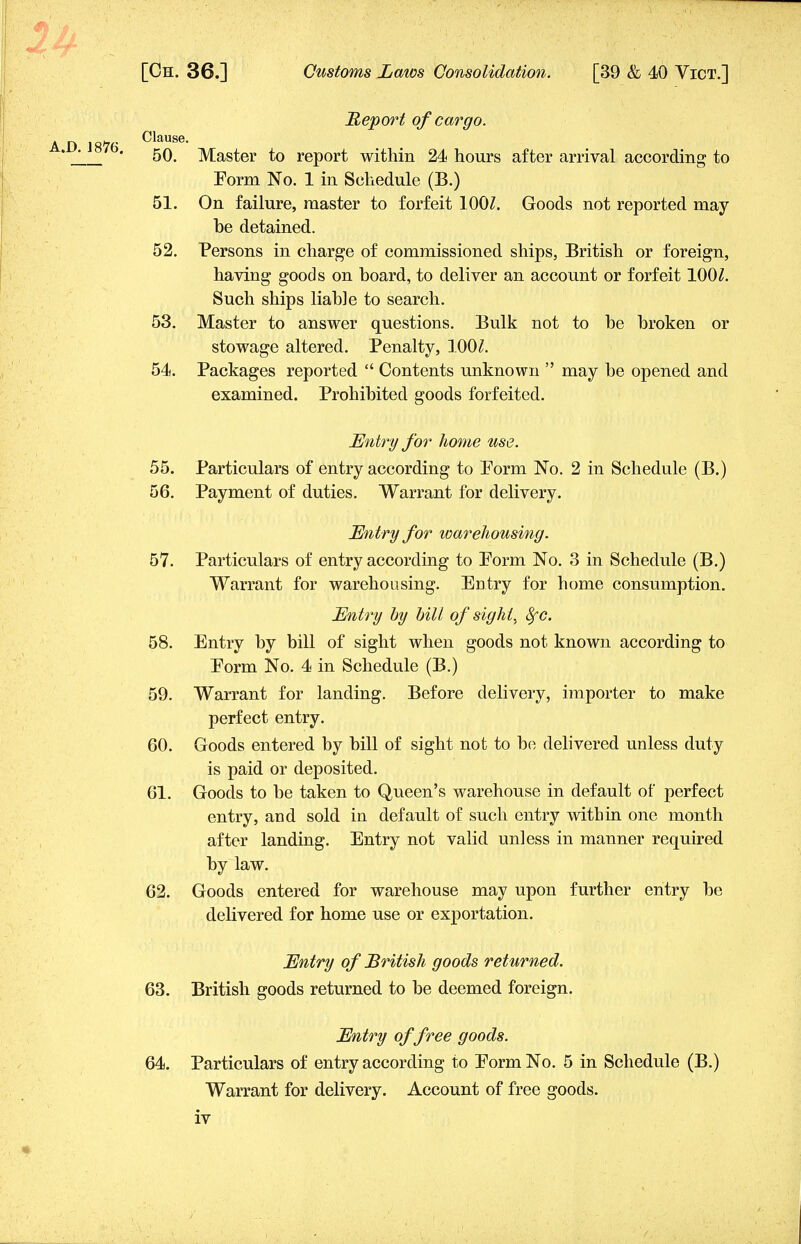 1U A.D.1876. [Ch. 36.] Customs Laws Consolidation. [39 & 40 Vict.] Report of cargo. Clause. 50. Master to report within 24 hours after arrival according to Form No. 1 in Schedule (B.) 51. On failure, master to forfeit 100Z. Goods not reported may- be detained. 52. Persons in charge of commissioned ships, British or foreign, having goods on board, to deliver an account or forfeit 100£. Such ships liable to search. 53. Master to answer questions. Bulk not to be broken or stowage altered. Penalty, 100Z. 54. Packages reported  Contents unknown  may be opened and examined. Prohibited goods forfeited. Entry for home use. 55. Particulars of entry according to Form No. 2 in Schedule (B.) 56. Payment of duties. Warrant for delivery. Entry for warehousing. 57. Particulars of entry according to Form No. 3 in Schedule (B.) Warrant for warehousing. Entry for home consumption. Entry by bill of sight, 8fc. 58. Entry by bill of sight when goods not known according to Form No. 4 in Schedule (B.) 59. Warrant for landing. Before delivery, importer to make perfect entry. 60. Goods entered by bill of sight not to be delivered unless duty is paid or deposited. 61. Goods to be taken to Queen's warehouse in default of perfect entry, and sold in default of such entry within one month after landing. Entry not valid unless in manner required by law. 62. Goods entered for warehouse may upon further entry be delivered for home use or exportation. Entry of British goods returned. 63. British goods returned to be deemed foreign. Entry of free goods. 64. Particulars of entry according to Form No. 5 in Schedule (B.) Warrant for delivery. Account of free goods, iv *