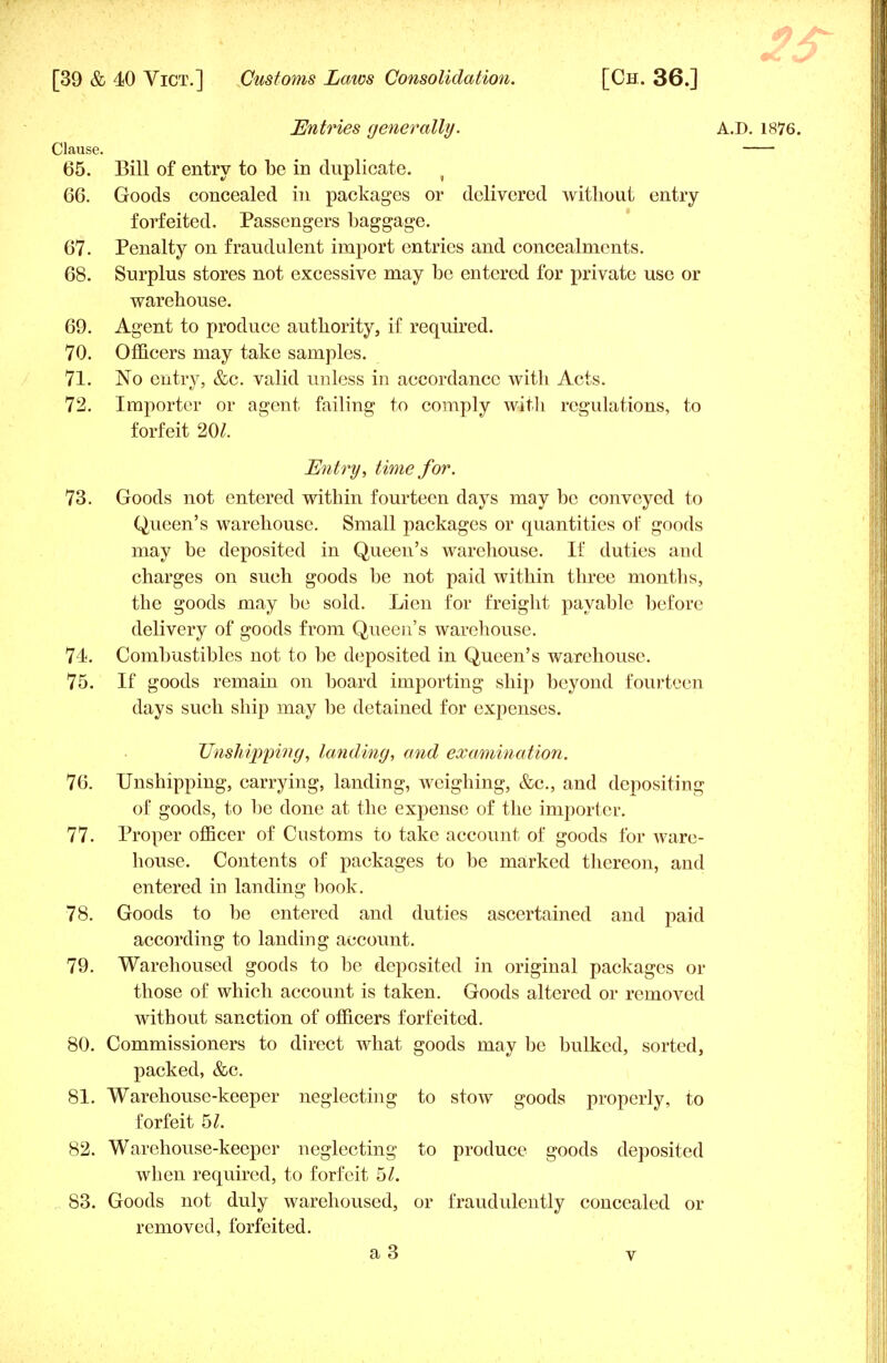 Entries generally. A.D. 1876. Clause. 65. Bill of entry to be in duplicate. ( 66. Goods concealed in packages or delivered without entry forfeited. Passengers baggage. 67. Penalty on fraudulent import entries and concealments. 68. Surplus stores not excessive may bo entered for private use or warehouse. 69. Agent to produce authority, if required. 70. Officers may take samples. 71. No entry, &c. valid unless in accordance with Acts. 72. Importer or agent failing to comply with regulations, to forfeit m. Entry, time for. 73. Goods not entered within fourteen days may be conveyed to Queen's warehouse. Small packages or quantities of goods may be deposited in Queen's warehouse. If duties and charges on such goods be not paid within three months, the goods may be sold. Lien for freight payable before delivery of goods from Queen's warehouse. 74. Combustibles not to be deposited in Queen's warehouse. 75. If goods remain on board importing ship beyond fourteen days such ship may be detained for expenses. Unshipping, landing, and examination. 76. Unshipping, carrying, landing, weighing, &c, and depositing of goods, to be done at the expense of the importer. 77. Proper officer of Customs to take account of goods for ware- house. Contents of packages to be marked thereon, and entered in landing book. 78. Goods to be entered and duties ascertained and paid according to landing account. 79. Warehoused goods to be deposited in original packages or those of which account is taken. Goods altered or removed without sanction of officers forfeited. 80. Commissioners to direct what goods may be bulked, sorted, packed, &c. 81. Warehouse-keeper neglecting to stow goods properly, to forfeit 5/. 82. Warehouse-keeper neglecting to produce goods deposited when required, to forfeit 5/. 83. Goods not duly warehoused, or fraudulently concealed or removed, forfeited.