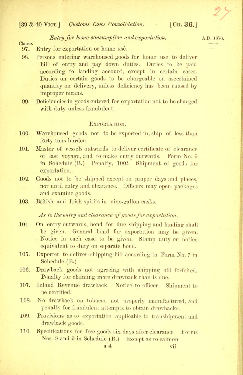 2? [39 & 40 Vict.] Customs Laws Consolidation. [Ch. 36.] Entry for home consumption and exportation. A.D. 1876. Clause. 97. Entry for exportation or home use. 98. Persons entering warehoused goods for home use to deliver bill of entry and pay down duties. Duties to be paid according to landing account, except in certain cases. Duties on certain goods to be chargeable on ascertained quantity on delivery, unless deficiency has been caused by improper means. 99. Deficiencies in goods entered for exportation not to be charged with duty unless fraudulent. Exportation. 100. Warehoused goods not to be exported in. ship of Jess than forty tons burden. 101. Master of vessels outwards to deliver certificate of clearance of last voyage, and to make entry outwards. Form No. 6 in Schedule (B.) Penalty, ]00£. Shipment of goods for exportation. 102. Goods not to be shipped except on proper days and places, nor until entry and clearance. Officers may open packages and examine goods. 103. British and Irish spirits in nine-gallon casks. As to the entry and clearance of goods for exportation. 101. On entry outwards, bond for due shipping and landing shall be given. General bond for exportation may be given. Notice in each case to be given. Stamp duty on notice equivalent to duty on separate bond. 105. Exporter to deliver • shipping bill according to Form No. 7 in Schedule (B.) 106. Drawback goods not agreeing with shipping bill forfeited. Penalty for claiming more drawback than is due. 107. Inland Bevenue drawback. Notice to officer. Shipment to be certified. 108. No drawback on tobacco not properly manufactured, and penalty for fraudulent attempts to obtain drawbacks. 109. Provisions as to exportation applicable to transhipment and drawback goods. 110. Specifications for free goods six days after clearance. Forms Nos. 8 and 9 in Schedule (B.) Except as to salmon.