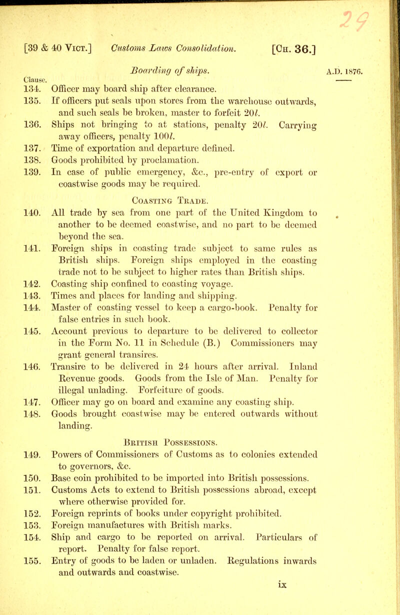 Boarding of ships. A.D. 1876. Clause. 134. Officer may board ship after clearance. 135. If officers put seals upon stores from the warehouse outwards, and such seals be broken, master to forfeit 201. 136. Ships not bringing to at stations, penalty 201. Carrying away officers, penalty 100/. 137. Time of exportation and departure denned. 138. Goods prohibited by proclamation. 139. In case of public emergency, &c, pre-entry of export or coastwise goods may be required. Coasting Trade. 140. All trade by sea from one part of the United Kingdom to another to be deemed coastwise, and no part to be deemed beyond the sea. 141. Foreign ships in coasting trade subject to same rules as British ships. Foreign ships employed in the coasting trade not to be subject to higher rates than British ships. 142. Coasting ship confined to coasting voyage. 143. Times and places for landing and shipping. 144. Master of coasting vessel to keep a cargo-book. Penalty for false entries in such book. 145. Account previous to departure to be delivered to collector in the Form No. 11 in Schedule (B.) Commissioners may grant general transires. 146. Transire to be delivered in 24 hours after arrival. Inland Revenue goods. Goods from the Isle of Man. Penalty for illegal unlading. Forfeiture of goods. 147. Officer may go on board and examine any coasting ship. 148. Goods brought coastwise may be entered outwards without landing. British Possessions. 149. Powers of Commissioners of Customs as to colonies extended to governors, &c. 150. Base coin prohibited to be imported into British possessions. 151. Customs Acts to extend to British possessions abroad, except where otherwise provided for. 152. Foreign reprints of books under copyright prohibited. 153. Foreign manufactures with British marks. 154. Ship and cargo to be reported on arrival. Particulars of report. Penalty for false report. 155. Entry of goods to be laden or unladen. Regulations inwards and outwards and coastwise.