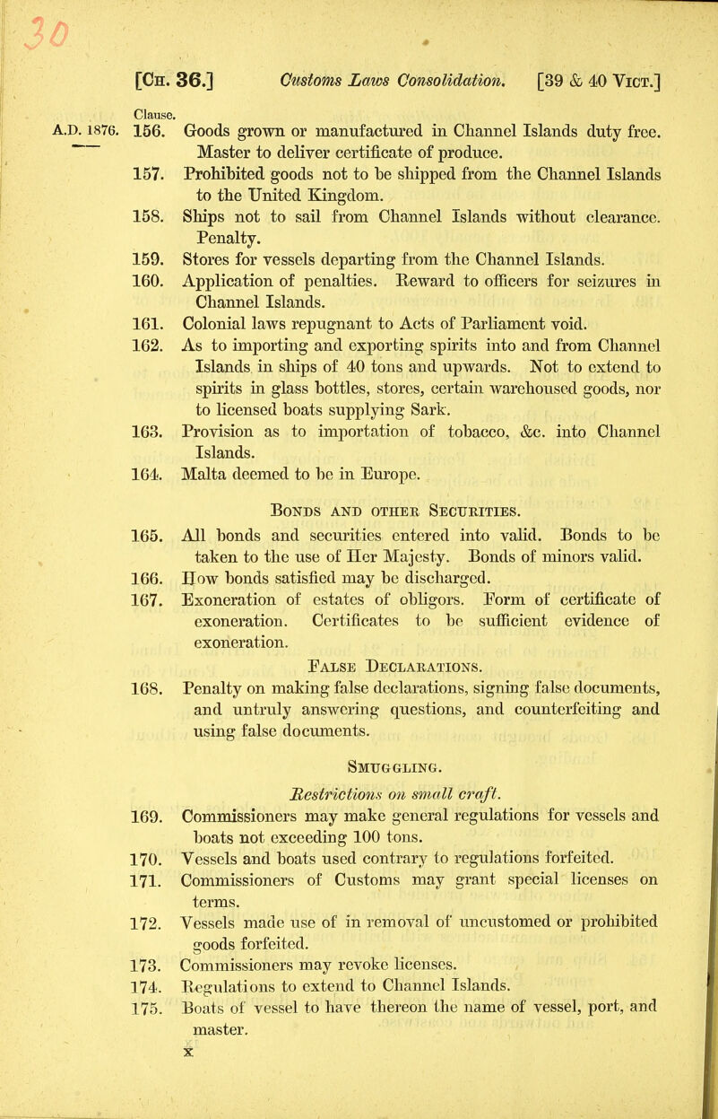 Clause. A.D. 1876. 156. Goods grown or manufactured in Channel Islands duty free. Master to deliver certificate of produce. 157. Prohibited goods not to be shipped from the Channel Islands to the United Kingdom. 158. Ships not to sail from Channel Islands without clearance. Penalty. 159. Stores for vessels departing from the Channel Islands. 160. Application of penalties. Reward to officers for seizures in Channel Islands. 161. Colonial laws repugnant to Acts of Parliament void. 162. As to importing and exporting spirits into and from Channel Islands in ships of 40 tons and upwards. Not to extend to spirits in glass bottles, stores, certain warehoused goods, nor to licensed boats supplying Sark. 163. Provision as to importation of tobacco, &c. into Channel Islands. 164. Malta deemed to be in Europe. Bonds and other Securities. 165. All bonds and securities entered into valid. Bonds to be taken to the use of Her Majesty. Bonds of minors valid. 166. How bonds satisfied may be discharged. 167. Exoneration of estates of obligors. Form of certificate of exoneration. Certificates to be sufficient evidence of exoneration. Ealse Declarations. 168. Penalty on making false declarations, signing false documents, and untruly answering questions, and counterfeiting and using false documents. Smuggling. Restrictions on small craft. 169. Commissioners may make general regulations for vessels and boats not exceeding 100 tons. 170. Vessels and boats used contrary to regulations forfeited. 171. Commissioners of Customs may grant special licenses on terms. 172. Vessels made use of in removal of uncustomed or prohibited goods forfeited. 173. Commissioners may revoke licenses. 174. Regulations to extend to Channel Islands. 175. Boats of vessel to have thereon the name of vessel, port, and master.