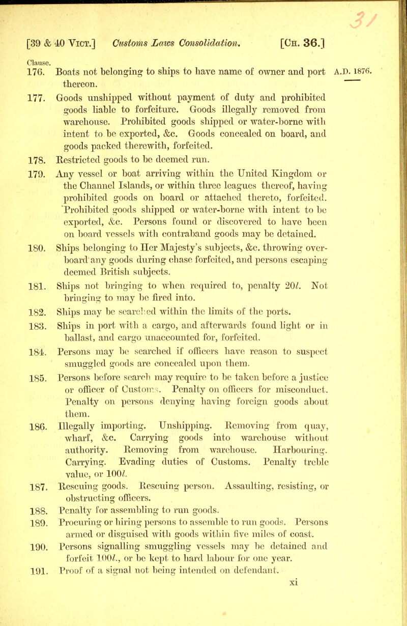 Clause. 176. Boats not belonging to ships to have name of owner and port A.D. 1876. thereon. 177. Goods unshipped without payment of duty and prohibited goods liable to forfeiture. Goods illegally removed from warehouse. Prohibited goods shipped or water-borne with intent to be exported, &c. Goods concealed on board, and goods packed therewith, forfeited. 178. Restricted goods to be deemed run. 179. Any vessel or boat arriving within the United Kingdom or the Channel Islands, or within three leagues thereof, having prohibited goods on board or attached thereto, forfeited. Prohibited goods shipped or water-borne with intent to be exported, &c. Persons found or discovered to have been on board vessels with contraband goods may be detained. 180. Ships belonging to Her Majesty's subjects, &c. throwing over- board any goods during chase forfeited, and persons escaping deemed British subjects. 181. Ships not bringing to when required to, penalty 20/. Not bringing to may be fired into. 182. Ships may be searched within the limits of the ports. 183. Ships in port with a cargo, and afterwards found light or in ballast, and cargo unaccounted for, forfeited. 184 Persons may be searched if officers have reason to suspect smuggled goods are concealed upon them. 185. Persons before search may require to be taken before a justice or officer of Custom-!. Penalty on officers for misconduct. Penalty on persons denying having foreign goods about them. 186. Illegally importing. Unshipping. Removing from quay, wharf, &c. Carrying goods into warehouse without authority. Removing from warehouse. Harbouring. Carrying. Evading duties of Customs. Penalty treble value, or 100/. 187. Rescuing goods. Rescuing person. Assaulting, resisting, or obstructing officers. 188. Penalty for assembling to run goods. 189. Procuring or hiring persons to assemble to run goods. Persons armed or disguised with goods within five miles of coast. 190. Persons signalling smuggling vessels may be detained and forfeit 100/., or be kept to hard labour for one year. 191. Proof of a signal not being intended on defendant.