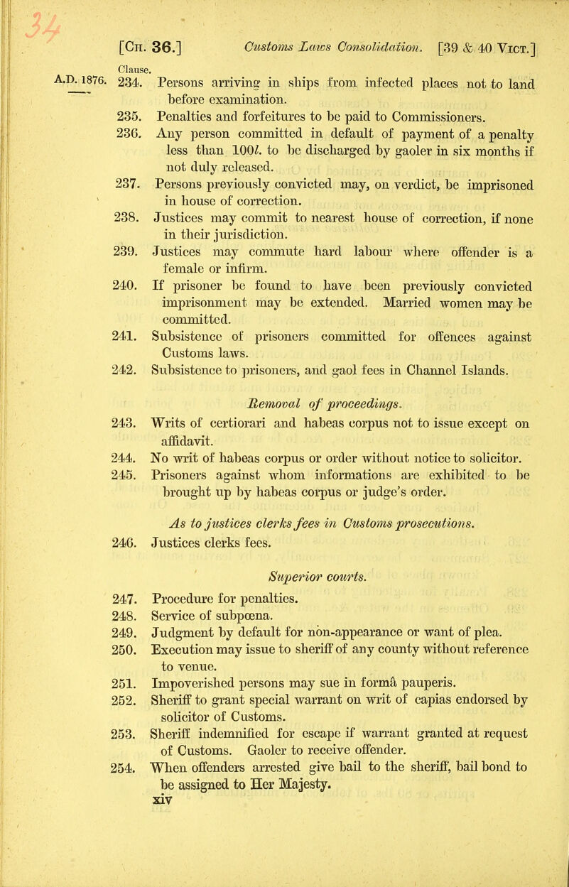 Clause. A.D. 1876. 234. Persons arriving in ships from infected places not to land before examination. 235. Penalties and forfeitures to be paid to Commissioners. 236. Any person committed in default of payment of a penalty less than 100Z. to be discharged by gaoler in six months if not duly released. 237. Persons previously convicted may, on verdict, be imprisoned in house of correction. 238. Justices may commit to nearest house of correction, if none in their jurisdiction. 239. Justices may commute hard labour where offender is a female or infirm. 240. If prisoner be found to have been previously convicted imprisonment may be extended. Married women may be committed. 241. Subsistence of prisoners committed for offences against Customs laws. 242. Subsistence to prisoners, and gaol fees in Channel Islands. Removal of proceedings. 243. Writs of certiorari and habeas corpus not to issue except on affidavit. 244. No writ of habeas corpus or order without notice to solicitor. 243. Prisoners against whom informations are exhibited to be brought up by habeas corpus or judge's order. As to justices clerks fees in Customs prosecutions. 246. Justices clerks fees. Superior courts. 247. Procedure for penalties. 248. Service of subpoena. 249. Judgment by default for non-appearance or want of plea. 250. Execution may issue to sheriff of any county without reference to venue. 251. Impoverished persons may sue in forma pauperis. 252. Sheriff to grant special warrant on writ of capias endorsed by solicitor of Customs. 253. Sheriff indemnified for escape if warrant granted at request of Customs. Gaoler to receive offender. 254. When offenders arrested give bail to the sheriff, bail bond to be assigned to Her Majesty,