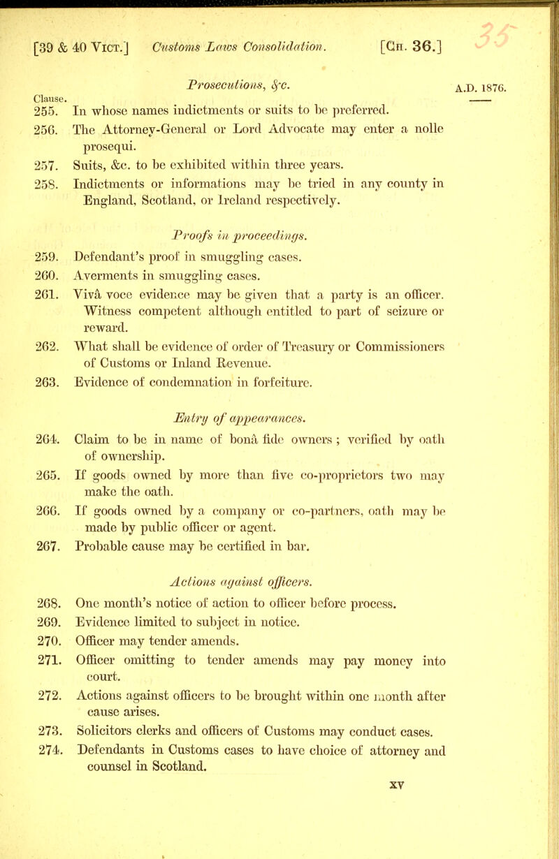 Prosecutions, SfC AJX 1876. Clause. 255. In whose names indictments or suits to be preferred. 256. The Attorney-General or Lord Advocate may enter a nolle prosequi. 257. Suits, &c. to be exhibited within three years. 258. Indictments or informations may be tried in any county in England, Scotland, or Ireland respectively. Proofs in proceedings. 259. Defendant's proof in smuggling cases. 260. Averments in smuggling cases. 261. Viva voce evidence may be given that a party is an officer. Witness competent although entitled to part of seizure or reward. 262. What shall be evidence of order of Treasury or Commissioners of Customs or Inland Revenue. 263. Evidence of condemnation in forfeiture. Entry of appearances. 264. Claim to be in name of bona fide owners ; verified by oath of ownership. 265. If goods owned by more than five co-proprietors two may make the oath. 266. If goods owned by a company or co-partners, oath may be made by public officer or agent. 267. Probable cause may be certified in bar. Actions against officers. 268. One month's notice of action to officer before process. 269. Evidence limited to subject in notice. 270. Officer may tender amends. 271. Officer omitting to tender amends may pay money into court. 272. Actions against officers to be brought within one month after cause arises. 273. Solicitors clerks and officers of Customs may conduct cases. 274. Defendants in Customs cases to have choice of attorney and counsel in Scotland.