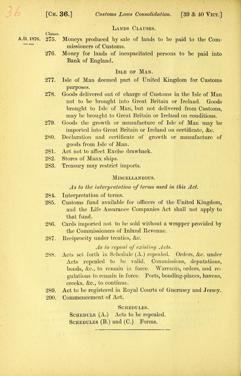 Lands Clauses. Moneys produced by sale of lands to be paid to the Com- missioners of Customs. Money for lands of incapacitated persons to be paid into Bank of England. Isle of Man. 277. Isle of Man deemed part of United Kingdom for Customs purposes. 278. Goods delivered out of charge of Customs in the Isle of Man not to be brought into Great Britain or Ireland. Goods brought to Isle of Man, but not delivered from Customs, may be brought to Great Britain or Ireland on conditions. 279. Goods the growth or manufacture of Isle of Man may be imported into Great Britain or Ireland on certificate, &c. 280. Declaration and certificate of growth or manufacture of goods from Isle of Man. 281. Act not to affect Excise drawback. 282. Stores of Manx ships. 283. Treasury may restrict imports. Miscellaneous. As to the interpretation of terms used in this Act. 284. Interpretation of terms. 285. Customs fund available for officers of the United Kingdom, and the Life Assurance Companies Act shall not apply to that fund. 286. Cards imported not to be sold without a wrapper provided by the Commissioners of Inland Bevenue. 287. Beciprocity under treaties, &c. As to repeal of existing Acts. 288. Acts set forth in Schedule (A.) repealed. Orders, &c. under Acts repealed to be valid. Commissions, deputations, bonds, &c, to remain in force. Warrants, orders, and re- gulations to remain in force. Ports, bonding-places, havens, creeks, &c, to continue. 289. Act to be registered in Boyal Courts of Guernsey and Jersey. 290. Commencement of Act. Schedules. Schedule (A.) Acts to be repealed. Schedules (B.) and (C.) Eorms. Clause. A.D. 1876. 275. 276.