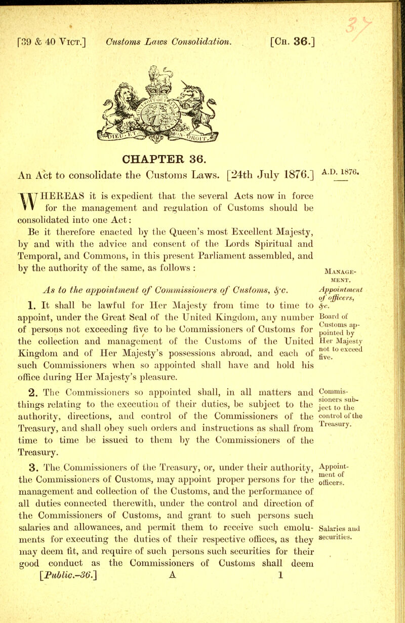 CHAPTER 36. An Act to consolidate the Customs Laws. [24th July 1876.] A-D-1876- WHEREAS it is expedient that the several Acts now in force for the management and regulation of Customs should be consolidated into one Act: Be it therefore enacted by the Queen's most Excellent Majesty, by and with the advice and consent of the Lords Spiritual and Temporal, and Commons, in this present Parliament assembled, and by the authority of the same, as follows : Manage- ment. As to the appointment of Commissioners of Customs, fyc. Appointment of o fficers, 1. It shall be lawful for Her Majesty from time to time to $c appoint, under the Great Seal of the United Kingdom, any number Board of of persons not exceeding five to be Commissioners of Customs for pointetl by the collection and management of the Customs of the United Her Majesty Kingdom and of Her Majesty's possessions abroad, and each of ^toexcee such Commissioners when so appointed shall have and hold his office during Her Majesty's pleasure. 2. The Commissioners so appointed shall, in all matters and Conimis- things relating to the execution of their duties, be subject to the JectTo'the authority, directions, and control of the Commissioners of the control of the Treasury, and shall obey such orders and instructions as shall from rie<ibUiy- time to time be issued to them by the Commissioners of the Treasury. 3. The Commissioners of the Treasury, or, under their authority, Appoint- the Commissioners of Customs, may appoint proper persons for the 0fficers. management and collection of the Customs, and the performance of all duties connected therewith, under the control and direction of the Commissioners of Customs, and grant to such persons such salaries and allowances, and permit them to receive such emolu- Salaries and ments for executing the duties of their respective offices, as they securities, may deem fit, and require of such persons such securities for their good conduct as the Commissioners of Customs shall deem