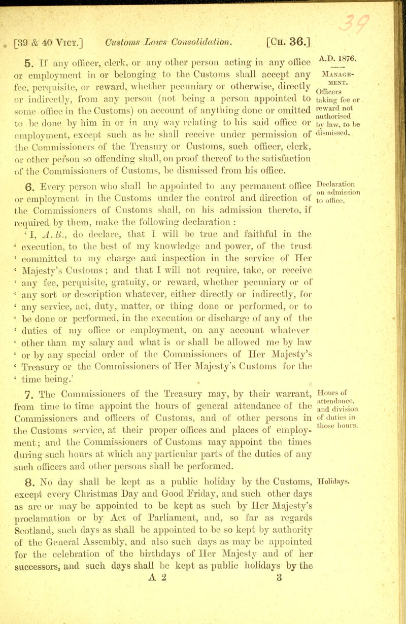 5. If any officer, clerk, or any other person acting in any office A-1^1^76- or employment in or belonging to the Customs shall accept any Manage- fee, perquisite, or reward, whether pecuniary or otherwise, directly 0ffi*™' or indirectly, from any person (not being a person appointed to taking fee or some office in the Customs) on account of anything done or omitted reward not . , i • • -i m authorised to be done by him m or in any way relating to his said office or by ]aW5 to be employment, except such as he shall receive under permission of dismissed, the Commissioners of the Treasury or Customs, such officer, clerk, or other person so offending shall, on proof thereof to the satisfaction of the Commissioners of Customs, be dismissed from his office. 6 Every person who shall be appointed to any permanent office Declaration 1 1 „ T ii i i t on admission or employment m the Customs under the control and dn^ection of to office, the Commissioners of Customs shall, on his admission thereto, if required by them, make the following declaration : 'I, A.B., do declare, that I will be true and faithful in the ' execution, to the best of my knowledge and power, of the trust ' committed to my charge and inspection in the service of Her { Majesty's Customs ; and that I will not require, take, or receive ' any fee, perquisite, gratuity, or reward, whether pecuniary or of ' any sort or description whatever, either directly or indirectly, for 1 any service, act, duty, matter, or thing done or performed, or to ' be done or performed, in the execution or discharge of any of the ' duties of my office or employment, on any account whatever ' other than my salary and what is or shall be allowed me by law ' or by any special order of the Commissioners of Her Majesty's ' Treasury or the Commissioners of Her Majesty's Customs for the ' time being.' 7. The Commissioners of the Treasury may, by their warrant, Hours of from time to time appoint the hours of general attendance of the ^nd division Commissioners and officers of Customs, and of other persons in of duties in the Customs service, at their proper offices and places of employ- tn0he]l0U19- ment; and the Commissioners of Customs may appoint the times during such hours at which any particular parts of the duties of any such officers and other persons shall be performed. 8. No day shall be kept as a public holiday by the Customs, Holidays, except every Christmas Day and Good Friday, and such other days as are or may be appointed to be kept as such by Her Majesty's proclamation or by Act of Parliament, and, so far as regards Scotland, such days as shall be appointed to be so kept by authority of the General Assembly, and also such clays as may be appointed for the celebration of the birthdays of Her Majesty and of her successors, and such days shall be kept as public holidays by the