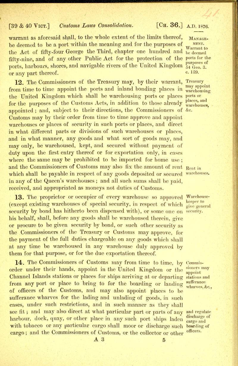 warrant as aforesaid shall, to the whole extent of the limits thereof, manage- be deemed to be a port within the meaning and for the purposes of J. AVfirrtinfc to the Act of fifty-four George the Third, chapter one hundred and be deemed fifty-nine, and of any other Public Act for the protection of the ports for the ports, harbours, shores, and navigable rivers of the United Kingdom UqSTs. or any part thereof. c- 159- 12. The Commissioners of the Treasury may, by their warrant, Treasury from time to time appoint the ports and inland bonding places in ™arehousin* the United Kingdom which shall be warehousing ports or places ports or for the purposes of the Customs Acts, in addition to those already Warehouses appointed ; and, subject to their directions, the Commissioners of &c. Customs may by their order from time to time approve and appoint warehouses or places of security in such ports or places, and direct in what different parts or divisions of such warehouses or places, and in what manner, any goods and what sort of goods may, and may only, be warehoused, kept, and secured without payment of duty upon the first entry thereof or for exportation only, in cases where the same may be prohibited to be imported for home use; and the Commissioners of Customs may also fix the amount of rent Rent in which shall be payable in respect of any goods deposited or secured warehouses. in any of the Queen's warehouses ; and all such sums shall be paid, received, and appropriated as moneys not duties of Customs. 13. The proprietor or occupier of every warehouse so approved Warehouse- (except existing warehouses of special security, in respect of which give general security by bond has hitherto been dispensed with), or some one on security, his behalf, shall, before any goods shall be warehoused therein, give or procure to be given security by bond, or such other security as the Commissioners of the Treasury or Customs may approve, for the payment of the full duties chargeable on any goods whicli shall at any time be warehoused in any warehouse duly apjjroved by them for that purpose, or for the due exportation thereof. 14. The Commissioners of Customs may from time to time, by Commis- order under their hands, appoint in the United Kingdom or the 810Pe™mo,y Channel Islands stations or places for ships arriving at or departing stations and from any port or place to bring to for the boarding or landing ^h&rwef^&c of officers of the Customs, and may also appoint places to be sufferance wharves for the lading and unlading of goods, in such cases, under such restrictions, and in such manner as they shall see fit; and may also direct at what particular part or parts of any a°d regulate harbour, dock, quay, or other place in any such port ships laden car^TSd^ with tobacco or any particular cargo shall moor or discharge such boarding of cargo; and the Commissioners of Customs, or the collector or other officers-