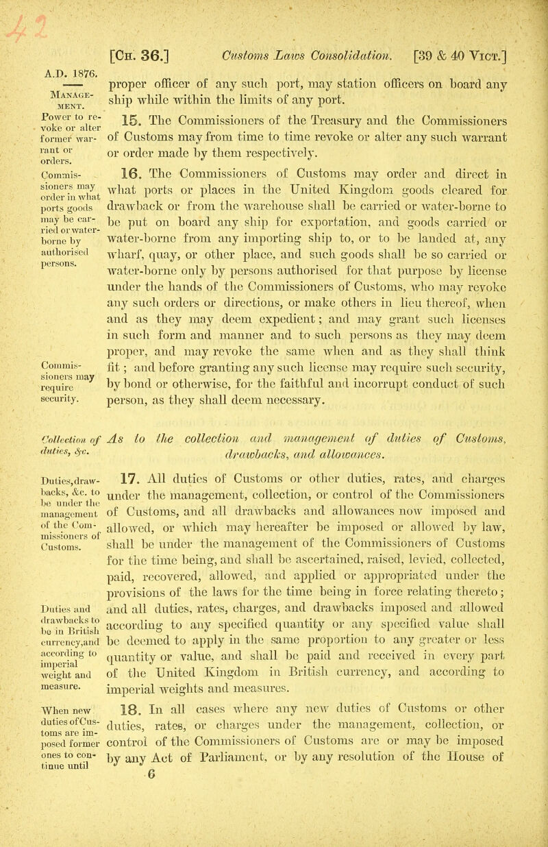 A.D. 1876. Manage- ment. proper officer of any such port, may station officers on board any ship while within the limits of any port. Power to re- jg^ rpjie Commissioners of the Treasury and the Commissioners voke or alter , ^ former war- of Customs may from time to time revoke or alter any such warrant rant or or or(jer made by them respectively. orders. ^ l J Commis- 16. The Commissioners of Customs may order and direct in siouers may wjiat p0rts or places in the United Kingdom ffoods cleared for order m what 1 L _ • D . ° ports goods drawback or from the warehouse shall be carried or water-borne to may be car- ^Q pUt on ]30arc| aily snjp for exportation, and goods carried or borne by water-borne from any importing ship to, or to be landed at, any authorised wharf, quay, or other place, and such goods shall be so carried or water-borne only by persons authorised for that purpose by license under the hands of the Commissioners of Customs, who may revoke any such orders or directions, or make others in lieu thereof, when and as they may deem expedient; and may grant such licenses in such form and manner and to such persons as they may deem proper, and may revoke the same when and as they shall think Commis- fit; and before granting any such license may require such security, require by bond or otherwise, for the faithful and incorrupt conduct of such security. person, as they shall deem necessary. Collection of As to the collection and management of duties of Customs, duties, Src. drawbacks, and allowances. Duties,draw- 17. All duties of Customs or other duties, rates, and charges backs, &c.^to unfjer the management, collection, or control of the Commissioners management of Customs, and all drawbacks and allowances now imposed and of the Com- auowed, or which may hereafter be imposed or allowed by law, Customs. shall be under the management of the Commissioners of Customs for the time being, and shall be ascertained, raised, levied, collected, paid, recovered, allowed, and applied or appropriated under the provisions of the laws for the time being in force relating thereto; Duties and and all duties, rates, charges, and drawbacks imposed and allowed br^Brttish according to any specified quantity or any specified value shall currency,and be deemed to apply in the same proportion to any greater or less according to qUantity or value, and shall be paid and received in every part weight and of the United Kingdom in British currency, and according to measure. imperial weights and measures. When new 18. In all cases where any new duties of Customs or other duties of Cus- duties, rates, or charges under the management, collection, or toms are lm- % . . °. . posed former control of the Commissioners of Customs are or may be imposed ones to con- ^y auy 0f Parliament, or by any resolution of the House of tinue until J *