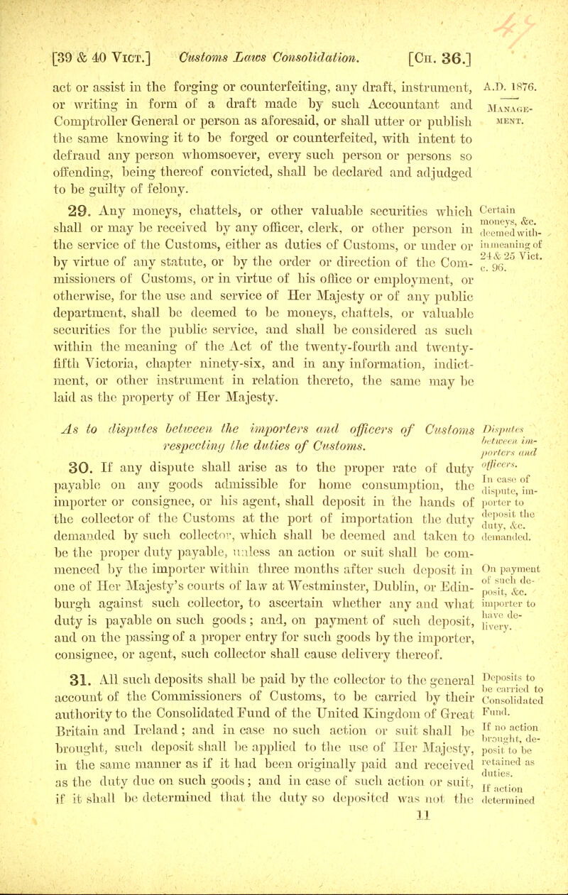 act or assist iu the forging or counterfeiting, any draft, instrument, A.D. 1876. or writing in form of a draft made by such Accountant and manTge- Comptroller General or person as aforesaid, or shall utter or publish ment. the same knowing it to be forged or counterfeited, with intent to defraud any person whomsoever, every such person or persons so offending, being thereof convicted, shall be declared and adjudged to be guilty of felony. 29. Any moneys, chattels, or other valuable securities which Certain shall or may be received by any officer, clerk, or other person in ™emedw^th- the service of the Customs, either as duties of Customs, or under or in meaning of by virtue of any statute, or by the order or direction of the Com- ^qq2° VlCt' missioners of Customs, or in virtue of his office or employment, or otherwise, for the use and service of Her Majesty or of any public department, shall be deemed to be moneys, chattels, or valuable securities for the public service, and shall be considered as such within the meaning of the Act of the twenty-fourth and twenty- fifth Victoria, chapter ninety-six, and in any information, indict- ment, or other instrument in relation thereto, the same may be laid as the property of Her Majesty. As to disputes between the importers and officers of Customs Disputes respecting the duties of Customs. between u»- n y  porters ana 30. If any dispute shall arise as to the proper rate of duty °tficers- payable on any goods admissible for home consumption, the importer or consignee, or his agent, shall deposit in the hands of porter to the collector of the Customs at the port of importation the duty [Jut°s&cthe demanded by such collector, which shall be deemed and taken to demanded, be the proper duty payable, unless an action or suit shall be com- menced by the importer within three months after such deposit in On payment one of Her Majesty's courts of law at Westminster, Dublin, or Edin- posit°&c.e burgh against such collector, to ascertain whether any and what importer to duty is payable on such goods; and, on payment of such deposit, \ and on the passing of a proper entry for such goods by the importer, consignee, or agent, sucli collector shall cause delivery thereof. 31. All such deposits shall be paid by the collector to the general Deposits to account of the Commissioners of Customs, to be carried by their Consolidated authority to the Consolidated Fund of the United Kingdom of Great Fund- Britain and Ireland; and in case no such action or suit shall be ,If no fction . brought, de- brought, such deposit shall he applied to the use of Her Majesty, positto be in the same manner as if it had been originally paid and received retained as as the duty due on such goods; and in case of such action or suit, r, J * 1 ,• It action if it shall be determined that the duty so deposited was not the determined