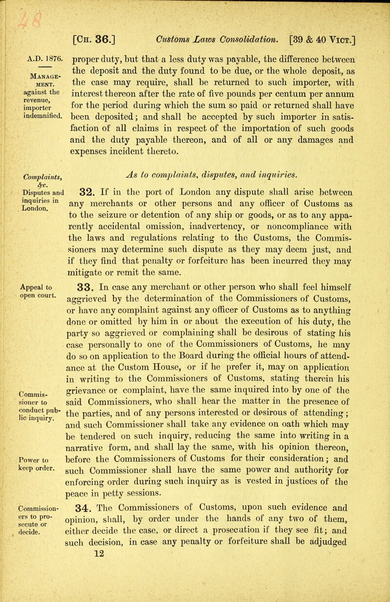 A.D. 1876. proper duty, but that a less duty was payable, the difference between the deposit and the duty found to be due, or the whole deposit, as the case may require, shall be returned to such importer, with interest thereon after the rate of five pounds per centum per annum for the period during which the sum so paid or returned shall have been deposited; and shall be accepted by such importer in satis- faction of all claims in respect of the importation of such goods and the duty payable thereon, and of all or any damages and expenses incident thereto. Manage- ment. against the revenue, importer indemnified, Complaints, Sfc. Disputes and inquiries in London. Appeal to open court. Commis- sioner to conduct pub- lic inquiry. Power to keep order. Commission- ers to pro- secute or decide. As to complaints, disputes, and inquiries. 32. If in the port of London any dispute shall arise between any merchants or other persons and any officer of Customs as to the seizure or detention of any ship or goods, or as to any appa- rently accidental omission, inadvertency, or noncompliance with the laws and regulations relating to the Customs, the Commis- sioners may determine such dispute as they may deem just, and if they find that penalty or forfeiture has been incurred they may mitigate or remit the same. 33. In case any merchant or other person who shall feel himself aggrieved by the determination of the Commissioners of Customs, or have any complaint against any officer of Customs as to anything done or omitted by him in or about the execution of his duty, the party so aggrieved or complaining shall be desirous of stating his case personally to one of the Commissioners of Customs, he may do so on application to the Board during the official hours of attend- ance at the Custom House, or if he prefer it, may on application in writing to the Commissioners of Customs, stating therein his grievance or complaint, have the same inquired into by one of the said Commissioners, who shall hear the matter in the presence of the parties, and of any persons interested or desirous of attending; and such Commissioner shall take any evidence on oath which may be tendered on such inquiry, reducing the same into writing in a narrative form, and shall lay the same, with his opinion thereon, before the Commissioners of Customs for their consideration; and such Commissioner shall have the same power and authority for enforcing order during such inquiry as is vested in justices of the peace in petty sessions. 34. The Commissioners of Customs, upon such evidence and opinion, shall, by order under the hands of any two of them, either decide the case, or direct a prosecution if they see fit; and such decision, in case any penalty or forfeiture shall be adjudged