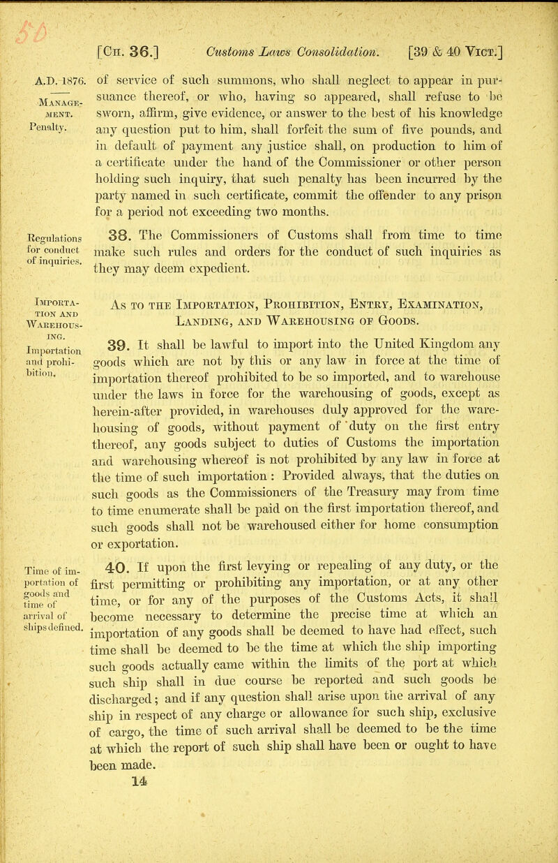 Manage MENT. Penalty. A.D. 1876. of service of such summons, who shall neglect to appear in pur- suance thereof, or who, having so appeared, shall refuse to be sworn, affirm, give evidence, or answer to the best of his knowledge any question put to him, shall forfeit the sum of five pounds, and in default of payment any justice shall, on production to him of a certificate under the hand of the Commissioner or other person holding such inquiry, that such penalty has been incurred by the party named in such certificate, commit the offender to any prison for a period not exceeding two months. Regulations for conduct of inquiries. 38. The Commissioners of Customs shall from time to time make such rules and orders for the conduct of such inquiries as they may deem expedient. Importa- tion and Warehous- ing. Importation and prohi- bition. Time of im- portation of goods and time of arrival of ships defined. As to the Importation, Prohibition, Entry, Examination, Landing, and Warehousing of Goods. 39. It shall be lawful to import into the United Kingdom any goods which are not by this or any law in force at the time of importation thereof prohibited to be so imported, and to warehouse under the laws in force for the warehousing of goods, except as herein-after provided, in warehouses duly approved for the ware- housing of goods, without payment of duty on the first entry thereof, any goods subject to duties of Customs the importation and warehousing whereof is not prohibited by any law in force at the time of such importation : Provided always, that the duties on such goods as the Commissioners of the Treasury may from time to time enumerate shall be paid on the first importation thereof, and such goods shall not be warehoused either for home consumption or exportation. 40. If upon the first levying or repealing of any duty, or the first permitting or prohibiting any importation, or at amy other time, or for any of the purposes of the Customs Acts, it shall become necessary to determine the precise time at which an importation of any goods shall be deemed to have had effect, such time shall be deemed to he the time at which the ship importing such goods actually came within the limits of the port at which such ship shall in due course be reported and such goods be discharged; and if any question shall arise upon the arrival of any ship in respect of any charge or allowance for such ship, exclusive of cargo, the time of such arrival shall be deemed to be the time at which the report of such ship shall have been or ought to have been made.