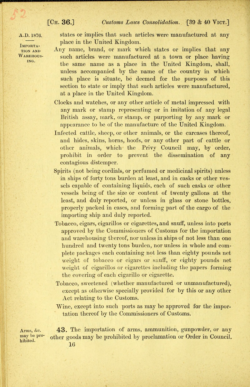 A.D. 1876. Importa- tion AND Warehous- ing. states or implies that such articles were manufactured at any place in the United Kingdom. Any name, brand, or mark which states or implies that any such articles were manufactured at a town or place having tbe same name as a place in the United Kingdom, shall, unless accompanied by the name of the country in which such place is situate, be deemed for the purposes of this section to state or imply that such articles were manufactured, at a place in the United Kingdom. Clocks and watches, or any other article of metal impressed with any mark or stamp representing or in imitation of any legal British assay, mark, or stamp, or purporting by any mark or appearance to be of the manufacture of the United Kingdom. Infected cattle, sheep, or other animals, or the carcases thereof, and hides, skins, horns, hoofs, or any other part of cattle or other animals, which the Privy Council may, by order, prohibit in order to prevent the dissemination of any contagious distemper. Spirits (not being cordials, or perfumed or medicinal spirits) unless in ships of forty tons burden at least, and in casks or other ves- sels capable of containing liquids, each of such casks or other vessels being of the size or content of twenty gallons at the least, and duly reported, or unless in glass or stone bottles, properly packed in cases, and forming part of the cargo of the importing ship and duly reported. Tobacco, cigars, cigarillos or cigarettes, and snuff, unless into ports approved by the Commissioners of Customs for the importation and warehousing thereof, nor unless in ships of not less than one hundred and twenty tons burden, nor unless in whole and com- plete packages each containing not less than eighty pounds net weight of tobacco or cigars or snuff, or eighty pounds net weight of cigarillos or cigarettes including the papers forming the covering of each cigarillo or cigarette. Tobacco, sweetened (whether manufactured or unmanufactured), except as otherwise specially provided for by this or any other Act relating to the Customs. Wine, except into such ports as may be approved for the impor- tation thereof by the Commissioners of Customs. Arms, &c. 43. The importation of arms, ammunition, gunpowder, or any hVted P1° °tner g°°ds may be prohibited by proclamation or Order in Council.
