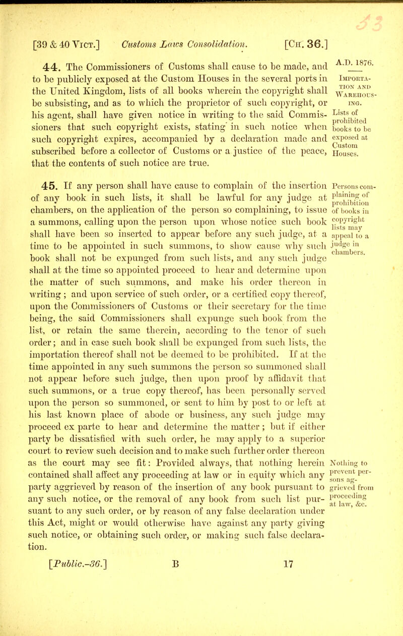 44. The Commissioners of Customs shall cause to be made, and A-D- 18'6- to he publicly exposed at the Custom Houses in the several ports in Importa- the United Kingdom, lists of all hooks wherein the copyright shall Warehous- be subsisting, and as to which the proprietor of such copyright, or ing. his agent, shall have given notice in writing to the said Commis- Lists of o ' o _ o prohibited sioners that such copyright exists, stating' in such notice when books to be such copyright expires, accompanied by a declaration made and ^xposed at subscribed before a collector of Customs or a justice of the peace, Houses, that the contents of such notice are true. 45. If any person shall have cause to complain of the insertion Persons com- of any book in such lists, it shall be lawful for any judge at p^^f^ chambers, on the application of the person so complaining, to ISSUe of books in a summons, calling upon the person upon whose notice such book c-°P7rjgllt . I,. -i i,sts may shall have been so inserted to appear before any such judge, at a appeal to a time to be appointed in such summons, to show cause Avhy such JudSe 111 cLuimljcrs book shall not be expunged from such lists, and any such judge shall at the time so appointed proceed to hear and determine upon the matter of such summons, and make his order thereon in writing ; and upon service of such order, or a certified copy thereof, upon the Commissioners of Customs or their secretary for the time being, the said Commissioners shall expunge such book from the list, or retain the same therein, according to the tenor of such order; and in case such book shall be expunged from such lists, the importation thereof shall not be deemed to be prohibited. If at the time appointed in any such summons the person so summoned shall not appear before such judge, then upon proof by affidavit that such summons, or a true copy thereof, has been personally served upon the person so summoned, or sent to him by post to or left at his last known place of abode or business, any such judge may proceed ex parte to hear and determine the matter; but if either party be dissatisfied with such order, he may apply to a superior court to review such decision and to make such further order thereon as the court may see fit: Provided always, that nothing herein Nothing to contained shall affect any proceeding at law or in equity which any gv ^ per party aggrieved by reason of the insertion of any book pursuant to grieved from any such notice, or the removal of any book from such list pur- &8 suant to any such order, or by reason of any false declaration under this Act, might or would otherwise have against any party giving such notice, or obtaining such order, or making such false declara- tion.