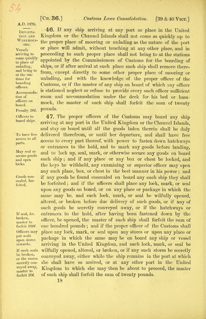 A.D.1876. Importa- tion and Warehous- ing. Vessels arriving to come quickly to place of unlading, and bring to at the sta- tions for boarding officers. Accommoda- tion of officers on board. Penalty 201. Officers to board ships. To have free access to all parts. May seal or secure goods and open locks. Goods con- cealed, for- feited. If seal, &c. broken, master to forfeit 100Z. Officers may put seals upon stores inwards. If such seals be broken, or the stores secretly con- veyed away, master to forfeit 201. 46. If any ship arriving at any port or place in the United Kingdom or the Channel Islands shall not come as quickly up to the proper place of mooring or unlading as the nature of the port or place will admit, without touching at any other place, and in proceeding to such proper place shall not bring to at the stations appointed by the Commissioners of Customs for the boarding of ships, or if after arrival at such place such ship shall remove there- from, except directly to some other proper place of mooring or unlading, and with the knowledge of the proper officer of the Customs, or if the master of any ship on board of which any officer is stationed neglect or refuse to provide every such officer sufficient room and accommodation under the deck for his bed or ham- mock, the master of such ship shall forfeit the sum of twenty pounds. 47. The proper officers of the Customs may board any ship arriving at any port in the United Kingdom or the Channel Islands, and stay on board until all the goods laden therein shall be duly delivered therefrom, or until her departure, and shall have free access to every part thereof, with power to fasten down hatchways or' entrances to the hold, and to mark any goods before landing, and to lock up, seal, mark, or otherwise secure any goods on board such ship ; and if any place or any box or chest be locked, and the keys be withheld, any examining or superior officer may open any such place, box, or chest in the best manner in his power ; and if any goods be found concealed on board any such ship they shall be forfeited; and if the officers shall place any lock, mark, or seal upon any goods on board, or on any place or package in which the same may be, and such lock, mark, or seal be wilfully opened, altered, or broken before due delivery of such goods, or if any of such goods be secretly conveyed away, or if the hatchways or entrances to the hold, after having been fastened down by the officer, be opened, the master of such ship shall forfeit the sum of one hundred pounds ; and if the proper officer of the Customs shall place any lock, mark, or seal upon any stores or upon any place or package in which the same maybe on board any ship or -vessel arriving in the United Kingdom, and such lock, mark, or seal be wilfully opened, altered, or broken, or if any such stores be secretly conveyed away, either while the ship remains in the port at which she shall have so arrived, or at any other port in the United Kingdom to which she may then be about to proceed, the master of such ship shall forfeit the sum of twenty pounds.