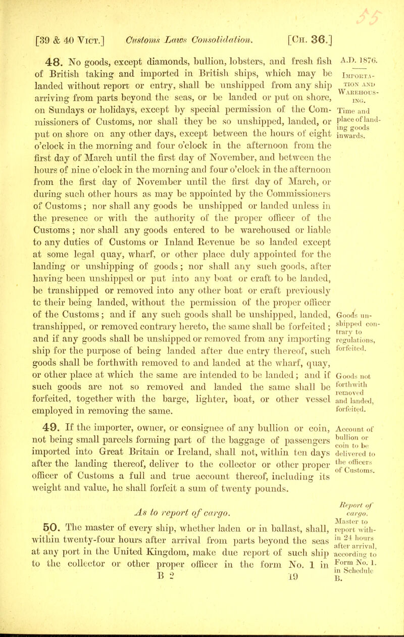 48. No goods, except diamonds, bullion, lobsters, and fresh, fish ]876. of British taking and imported in British ships, which may be iMP0KX4. landed without report or entry, shall be unshipped from any ship ^10ii Ami arriving from parts beyond the seas, or be landed or put on shore, ING> on Sundays or holidays, except by special permission of the Com- Time and missioners of Customs, nor shall they be so unshipped, landed, or place of land- i i inS goods put on shore on any other days, except between the hours ot eight inwards; o'clock in the morning and four o'clock in the afternoon from the first day of March until the first day of November, and between the hours of nine o'clock in the morning and four o'clock in the afternoon from the first day of November until the first day of March, or during such other hours as may be appointed by the Commissioners of Customs ; nor shall any goods be unshipped or landed unless in the presence or with the authority of the proper officer of the Customs ; nor shall any goods entered to be warehoused or liable to any duties of Customs or Inland Revenue be so landed except at some legal quay, wharf, or other place duly appointed for the landing or unshipping of goods ; nor shall any such goods, after having been unshipped or put into any boat or craft to be landed, be transhipped or removed into any other boat or craft previously tc their being landed, without the permission of the proper officer of the Customs; and if any such goods shall be unshipped, landed, Goods un- transhipped, or removed contrary hereto, the same shall be forfeited; jjjjPPjJ con- and if any goods shall be unshipped or removed from any importing regulations, ship for the purpose of being landed after due entry thereof, such forfeited- goods shall be forthwith removed to and landed at the wharf, quay, or other place at which the same are intended to be landed \ and if Goods not such goods are not so removed and landed the same shall be lort,lwltl1 forfeited, together with the barge, lighter, boat, or other vessel and lauded, employed in removing the same. forfeited. 49. If the importer, owner, or consignee of any bullion or coin, Account of not being small parcels forming part of the baggage of passengers ^n'° imported into Great Britain or Ireland, shall not, within ten days delivered to after the landing thereof, deliver to the collector or other proper *fecot^cer'^ officer of Customs a full and true account thereof, including its weight and value, he shall forfeit a sum of hventy pounds. Report of As to report of cargo. cargo. JVXtistcr to 50. The master of every ship, whether laden or in ballast, shall, report with- within twenty-f our hours after arrival from parts beyond the seas h] 24 ho.urs, ,, T^ .. , n L  alter arrival, at any port m the United Kingdom, make due report of such ship according to to the collector or other proper officer in the form No. 1 in Form No-L t, i ■ in Schedule