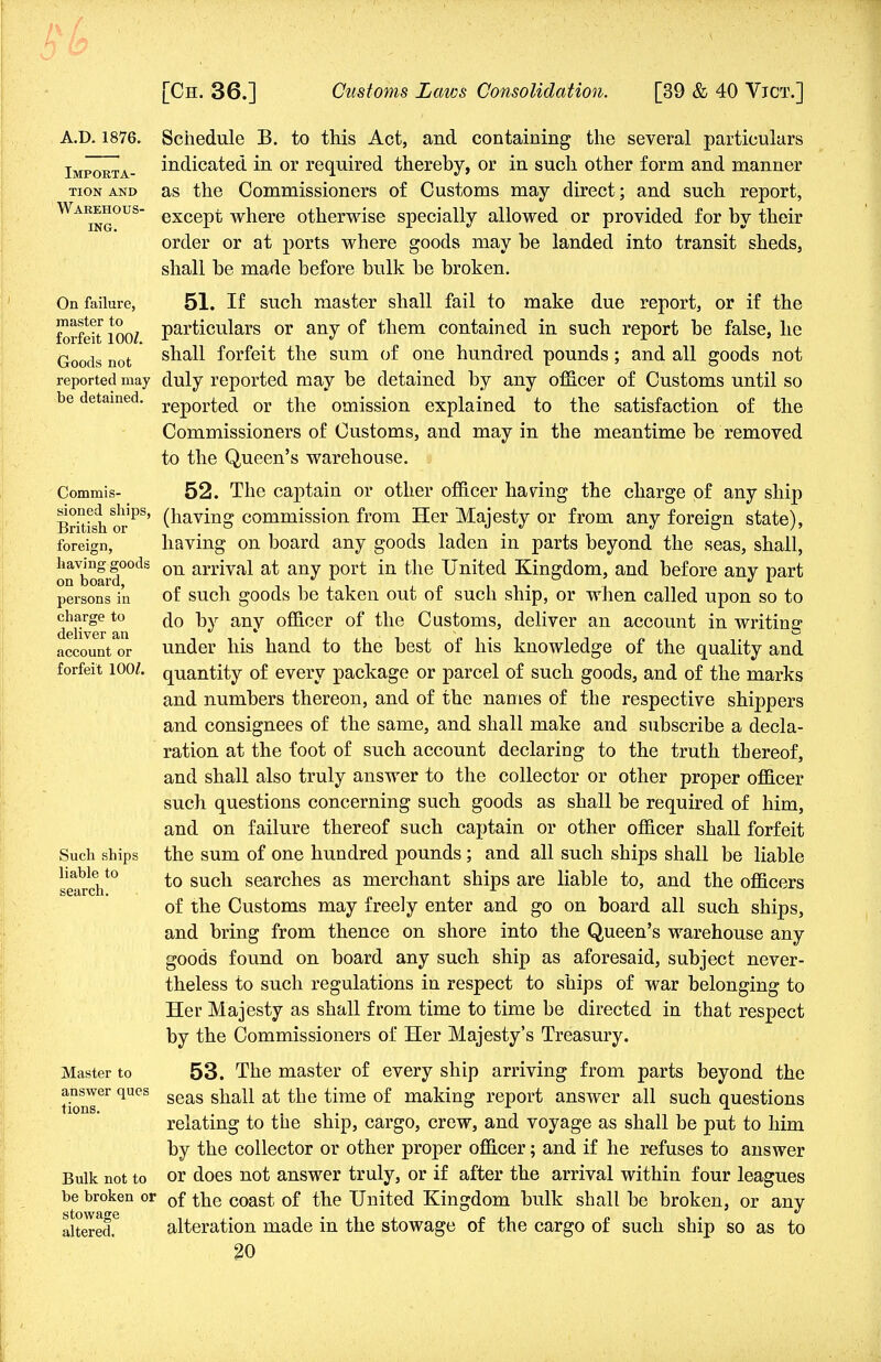 A.D. 1876. Importa- tion AND Warehous- ing. On failure, master to forfeit 100/. Goods not reported may be detained. Commis- sioned ships, British or foreign, having goods on board, persons in charge to deliver an account or forfeit 100/. Such ships liable to search. Master to answer ques tions. Bulk not to be broken or stowage altered. Schedule B. to this Act, and containing the several particulars indicated in or required thereby, or in such other form and manner as the Commissioners of Customs may direct ; and such report, except where otherwise specially allowed or provided for by their order or at ports where goods may be landed into transit sheds, shall be made before bulk be broken. 51. If such master shall fail to make due report, or if the particulars or any of them contained in such report be false, he shall forfeit the sum of one hundred pounds; and all goods not duly reported may be detained by any officer of Customs until so reported or the omission explained to the satisfaction of the Commissioners of Customs, and may in the meantime be removed to the Queen's warehouse. 52. The captain or other officer having the charge of any ship (having commission from Her Majesty or from any foreign state), having on board any goods laden in parts beyond the seas, shall, on arrival at any port in the United Kingdom, and before any part of such goods be taken out of such ship, or when called upon so to do by any officer of the Customs, deliver an account in writing under his hand to the best of his knowledge of the quality and quantity of every package or parcel of such goods, and of the marks and numbers thereon, and of the names of the respective shippers and consignees of the same, and shall make and subscribe a decla- ration at the foot of such account declaring to the truth thereof, and shall also truly answer to the collector or other proper officer such questions concerning such goods as shall be required of him, and on failure thereof such captain or other officer shall forfeit the sum of one hundred pounds; and all such ships shall be liable to such searches as merchant ships are liable to, and the officers of the Customs may freely enter and go on board all such ships, and bring from thence on shore into the Queen's warehouse any goods found on board any such ship as aforesaid, subject never- theless to such regulations in respect to ships of war belonging to Her Majesty as shall from time to time be directed in that respect by the Commissioners of Her Majesty's Treasury. 53. The master of every ship arriving from parts beyond the seas shall at the time of making report answer all such questions relating to the ship, cargo, crew, and voyage as shall be put to him by the collector or other proper officer; and if he refuses to answer or does not answer truly, or if after the arrival within four leagues of the coast of the United Kingdom bulk shall be broken, or any alteration made in the stowage of the cargo of such ship so as to