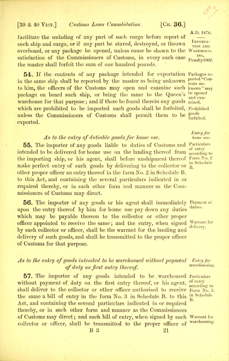 A.D.1876. facilitate the unlading of any part of such cargo before report of such ship and cargo, or if any part be staved, destroyed, or thrown ™™^NVJ overboard, or any package be opened, unless cause be shown to the Warehous- satisfaction of the Commissioners of Customs, in every such case pen^'10o/ the master shall forfeit the sum of one hundred pounds. 54. If the contents of any package intended for exportation Packages re- in the same ship shall be reported by the master as being unknown {^!j?d^_ on~ to him, the officers of the Customs may open and examine such known may package on board such ship, or bring the same to the Queen's be °Penecl warehouse for that purpose ; and if there be found therein any goods mined, which are prohibited to be imported such goods shall be forfeited, Prohibited unless the Commissioners of Customs shall permit them to be f0^ , 1 iorteited. exported. Entry for As to the entry of dutiable goods for home use. home use. 55. The importer of any goods liable to duties of Customs and Particulars intended to be delivered for home use on the landing thereof from according to the importing ship, or his agent, shall before unshipment thereof Form No. 2 make perfect entry of such goods by delivering to the collector or B 1 other proper officer an entry thereof in the form No. 2 in Schedule B. to this Act, and containing the several particulars indicated in or required thereby, or in such other form and manner as the Com- missioners of Customs may direct. 56. The importer of any goods or his agent shall immediately Payment of upon the entry thereof by him for home use pay down any duties duties> which may be payable thereon to the collector or other proper officer appointed to receive the same; and the entry, when signed Warrant for by such collector or officer, shall be the warrant for the landing and delivery of such goods, and shall be transmitted to the proper officer of Customs for that purpose. As to the entry of goods intended to be warehoused without payment Entry for of du ty on first entry thereof warehousing. 57. The importer of any goods intended to be warehoused Particulars without payment of duty on the first entry thereof, or his assent, of ent!7 ii according to shall deliver to the collector or other officer authorised to receive Form No. 3. the same a bill of entry in the form No. 3 in Schedule B. to this £ Schedule Act, and containing the several particulars indicated in or required thereby, or in such other form and manner as the Commissioners of Customs may direct; and such bill of entry, when signed by such Warrant for collector or officer, shall be transmitted to the proper officer of warell0U3in£-