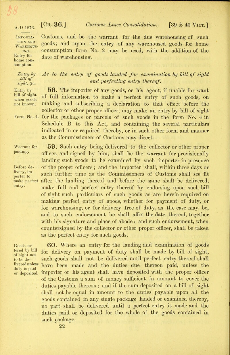 A.D 1876. Impokta- Customs, and be the warrant for the due warehousing of such Warehous- &00(^s5 anc* upon the entry of any warehoused goods for home ing. consumption form No. 2 may be used, with the addition of the Entry for ja£e 0£ warehousing:. home con- ° sumption. Entry by As to the entry of goods landed for examination by bill of sight sight%c and perfecting entry thereof. Entry by 58. The importer of anv goods, or his agent, if unable for want when «oo&s °^ information to make a perfect entry of such goods, on not known, making and subscribing a declaration to that effect before the collector or other proper officer, may make an entry by bill of sight Form No. 4. for the packages or parcels of such goods in the form No. 4s in Schedule B. to this Act, and containing the several particulars indicated in or required thereby, or in such other form and manner as the Commissioners of Customs may direct. Warrant for 59. Such entry being delivered to the collector or other proper landing. officer, and signed by him, shall be the warrant for provisionally landing such goods to be examined by such importer in presence Before de- of the proper officers ; and the importer shall, within three days or JjortCTto1 such further time as the Commissioners of Customs shall see fit make perfect after the landing thereof and before the same shall be delivered, entry, make full and perfect entry thereof by endorsing upon such bill of sight such particulars of such goods as are herein required on making perfect entry of goods, whether for payment of duty, or for warehousing, or for delivery free of duty, as the case may be, and to such endorsement he shall affix the date thereof, together with his signature and place of abode ; and such endorsement, when countersigned by the collector or other proper officer, shall be taken as the perfect entry for such goods. Goods en- 60. Where an entry for the landing and examination of goods oTsi^hfnot1 ^0Y delivery on payment of duty shall be made by bill of sight, to be de- such goods shall not be delivered until perfect entry thereof shall dut^is^id8 nave Deen made and the duties due thereon paid, unless the or deposited, importer or his agent shali have deposited with the proper officer of the Customs a sum of money sufficient in amount to cover the duties payable thereon; and if the sum deposited on a bill of sight shall not be equal in amount to the duties payable upon all the goods contained in any single package landed or examined thereby, no part shall be delivered until a perfect entry is made and the duties paid or deposited for the whole of the goods contained in such package.