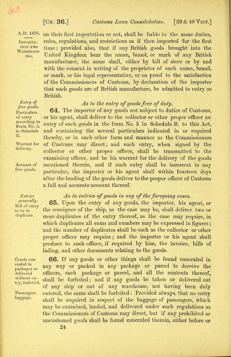 A.D. 1876. Importa- tion and Warehous- ing. Entry of free goods. Particulars of entry according to Form No. 5. in Schedule B. Warrant for deliveiy. Account of free c;oods. Entries generally. Bill of entry to be in duplicate. Goods con- cealed in packages or delivered without en- try, forfeited. Passengers baggage. on their first importation or not, shall be liable to the same duties, rules, regulations, and restrictions as if then imported for the first time; provided also, that if any British goods brought into the United Kingdom bear the name, brand, or mark of any British manufacturer, the same shall, either by bill of store or by and with the consent in writing of the proprietor of such name, brand, or mark, or his legal representative, or on proof to the satisfaction of the Commissioners of Customs, by declaration of the importer that such goods are of British manufacture, be admitted to entry as British. As to the entry of goods free of duty. 64. The importer of any goods not subject to duties of Customs, or his agent, shall deliver to the collector or other proper officer an entry of such goods in the form No. 5 in Schedule B. to this Act, and containing the several particulars indicated in or required thereby, or in such other form and manner as the Commissioners of Customs may direct; and such entry, when signed by the collector or other proper officer, shall be transmitted to the examining officer, and be his warrant for the delivery of the goods mentioned therein, and if such entry shall be incorrect in any particular, the importer or his agent shall within fourteen days after the landing of the goods deliver to the proper officer of Customs a full and accurate account thereof. As to entries of goods in any of the foregoing cases. 65. Upon the entry of any goods, the importer, his agent, or the consignee of the ship, as the case may be, shall deliver two or more duplicates of the entry thereof, as the case may require, in which duplicates all sums and numbers may be expressed in figures; and the number of duplicates shall be such as the collector or other proper officer may require; and the importer or his agent shall produce to such officer, if required by him, the invoice, bills of lading, and other documents relating to the goods. 66. If any goods or other things shall be found concealed in any way or packed in any package or parcel to deceive the officers, such package or parcel, and all the contents thereof, shall be forfeited; and if any goods be taken or delivered out of any ship or out of any warehouse, not having been duly entered, the same shall be forfeited: Provided always, that no entry shall be required in respect of the baggage of passengers, which may be examined, landed, and delivered under such regulations as the Commissioners of Customs may direct, but if any prohibited or uncustomed goods shall be found concealed therein, either before or