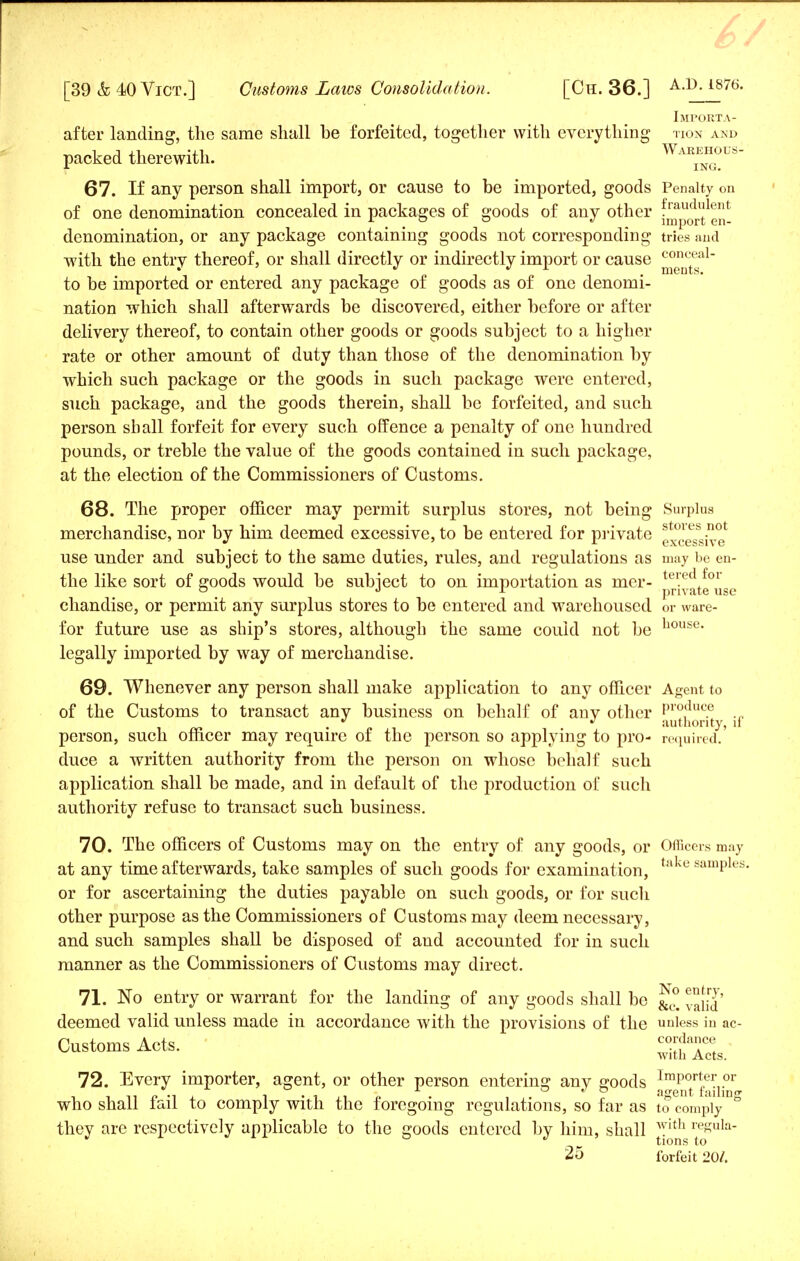 Importa- after landing, the same shall be forfeited, together with everything tion and packed therewith. ING. 67. If any person shall import, or cause to be imported, goods Penalty on of one denomination concealed in packages of goods of any other f™^1^ denomination, or any package containing goods not corresponding tries and with the entry thereof, or shall directly or indirectly import or cause ^^j1^1 to be imported or entered any package of goods as of one denomi- nation which shall afterwards be discovered, either before or after delivery thereof, to contain other goods or goods subject to a higher rate or other amount of duty than those of the denomination by which such package or the goods in such package were entered, such package, and the goods therein, shall be forfeited, and such person shall forfeit for every such offence a penalty of one hundred pounds, or treble the value of the goods contained in such package, at the election of the Commissioners of Customs. 68. The proper officer may permit surplus stores, not being Surplus merchandise, nor by him deemed excessive, to be entered for private 7^1-^ use under and subject to the same duties, rules, and regulations as may be en- the like sort of goods would be subject to on importation as mer- ^ateu e chandise, or permit any surplus stores to be entered and warehoused or ware- for future use as ship's stores, although the same could not be uouse- legally imported by way of merchandise. 69. Whenever any person shall make application to any officer Agent to of the Customs to transact any business on behalf of any other if person, such officer may require of the person so applying to pro- required.' duce a written authority from the person on whose behalf such application shall be made, and in default of the production of such authority refuse to transact such business. 70. The officers of Customs may on the entry of any goods, or Officers may at any time afterwards, take samples of such goods for examination, e samPles- or for ascertaining the duties payable on such goods, or for such other purpose as the Commissioners of Customs may deem necessary, and such samples shall be disposed of and accounted for in such manner as the Commissioners of Customs may direct. 71. No entry or warrant for the landing of any goods shall be &° deemed valid unless made in accordance with the provisions of the unless in ac- Customs Acts. c°*dacef with Acts. 72. Every importer, agent, or other person entering any goods J^/fJjj0^ who shall fail to comply with the foregoing regulations, so far as to comply they are respectively applicable to the goods entered by him, shall with re«ula- °  tions to