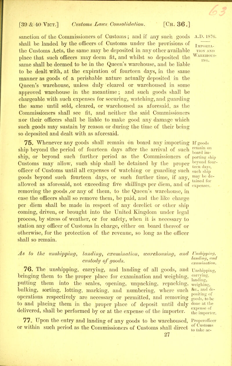 Warehous- ing. sanction of the Commissioners of Customs; and if any such goods a.D. 1876 shall he landed by the officers of Customs under the provisions of Importa- the Customs Acts, the same may he deposited in any other availahle jtion and place that such officers may deem fit, and whilst so deposited the same shall he deemed to he in the Queen's warehouse, and he liable to he dealt with, at the expiration of fourteen days, in the same manner as goods of a perishable nature actually deposited in the Queen's warehouse, unless duly cleared or warehoused in some approved warehouse in the meantime ; and such goods shall be chargeable with such expenses for securing, watching, and guarding the same until sold, cleared, or warehoused as aforesaid, as the Commissioners shall see fit, and neither the said Commissioners nor their officers shall be liable to make good any damage which such goods may sustain by reason or during the time of their being so deposited and dealt with as aforesaid. 75. Whenever any goods shall remain on board any importing If goods ship bevond the period of fourteen days after the arrival of such [emaj° 011 1 •> 1 17 m board ini- ship, or beyond such further period as the Commissioners of porting ship Customs may allow, such ship shall be detained by the proper £eJn da s r officer of Customs until all expenses of watching or guarding such such ship goods beyond such fourteen days, or such further time, if any, maybede- allowed as aforesaid, not exceeding five shillings per diem, and of Expenses, removing the goods ,or any of them, to the Queen's warehouse, in case the officers shall so remove them, be paid, and the like charge per diem shall be made in respect of any derelict or other ship coming, driven, or brought into the United Kingdom under legal process, by stress of weather, or for safety, when it is necessary to station any officer of Customs in charge, either on board thereof or otherwise, for the protection of the revenue, so long as the officer shall so remain. As to the unshipping, landing, examination, warehousing, and Unshipping, , j n 7 landing, and custody Of goods. examination. 76. The unshipping, carrying, and landing of all goods, and Unshipping, bringing them to the proper place for examination and weighing, carrying, putting them into the scales, opening, unpacking, repacking, weighing, bulking, sorting, lotting, marking, and numbering, where such &c-,^nd do- operations respectively are necessary or permitted, and removing goods°fo°be to and placing them in the proper place of deposit until duly done at the delivered, shall be performed by or at the expense of the importer, importer. 77. Upon the entry and landing of any goods to be warehoused, Properofllcer or within such period as the Commissioners of Customs shall direct t°0f tCaf°™s