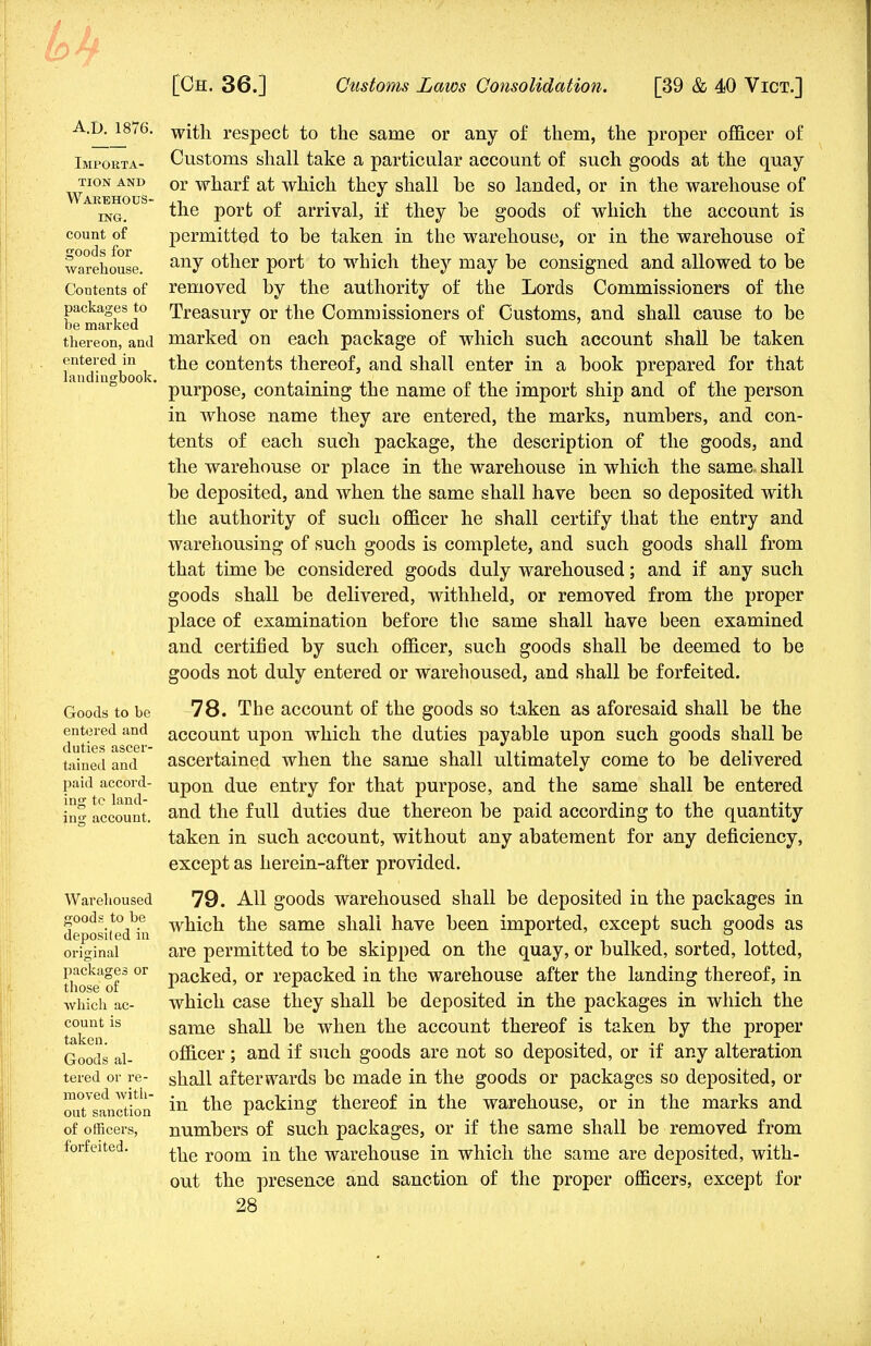 A.d. 1876. Importa- tion and Warehous- ing. count of goods for warehouse. Contents of packages to be marked thereon, and entered, in landingbook. Goods to be entered and duties ascer- tained and paid accord- ing to land- ing account. Warehoused goods to be deposited in original packages or those of which ac- count is taken. Goods al- tered or re- moved Avith- out sanction of officers, forfeited. with respect to the same or any of them, the proper officer of Customs shall take a particular account of such goods at the quay or wharf at which they shall he so landed, or in the warehouse of the port of arrival, if they be goods of which the account is permitted to be taken in the warehouse, or in the warehouse of any other port to which they may be consigned and allowed to be removed by the authority of the Lords Commissioners of the Treasury or the Commissioners of Customs, and shall cause to be marked on each package of which such account shall be taken the contents thereof, and shall enter in a book prepared for that purpose, containing the name of the import ship and of the person in whose name they are entered, the marks, numbers, and con- tents of each such package, the description of the goods, and the warehouse or place in the warehouse in which the same shall be deposited, and when the same shall have been so deposited with the authority of such officer he shall certify that the entry and warehousing of such goods is complete, and such goods shall from that time be considered goods duly warehoused; and if any such goods shall be delivered, withheld, or removed from the proper place of examination before the same shall have been examined and certified by such officer, such goods shall be deemed to be goods not duly entered or warehoused, and shall be forfeited. 78. The account of the goods so taken as aforesaid shall be the account upon which the duties payable upon such goods shall be ascertained when the same shall ultimately come to be delivered upon due entry for that purpose, and the same shall be entered and the full duties due thereon be paid according to the quantity taken in such account, without any abatement for any deficiency, except as herein-after provided. 79. All goods warehoused shall be deposited in the packages in which the same shall have been imported, except such goods as are permitted to be skipped on the quay, or bulked, sorted, lotted, packed, or repacked in the warehouse after the landing thereof, in which case they shall be deposited in the packages in which the same shall be when the account thereof is taken by the proper officer; and if such goods are not so deposited, or if any alteration shall afterwards be made in the goods or packages so deposited, or in the packing thereof in the warehouse, or in the marks and numbers of such packages, or if the same shall be removed from the room in the warehouse in which the same are deposited, with- out the presence and sanction of the proper officers, except for