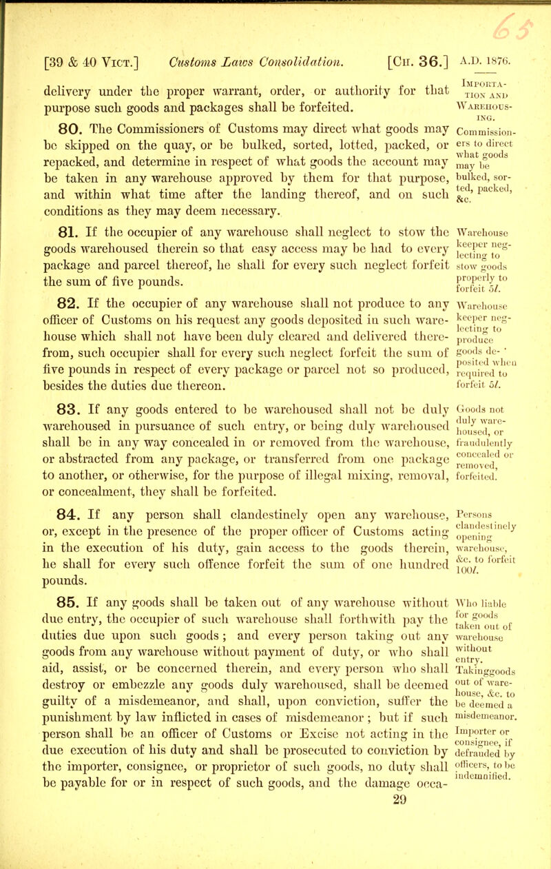 delivery under the proper warrant, order, or authority for that honakd purpose such goods and packages shall be forfeited. Warehous- ing. 80. The Commissioners of Customs may direct what goods may commission- be skipped on the quay, or be bulked, sorted, lotted, packed, or ers to direct repacked, and determine in respect of what goods the account may may ^ ° 8 be taken in any warehouse approved by them for that purpose, bulked, sor- and within what time after the landing thereof, and on such &c' Packed' conditions as they may deem necessary. 81. If the occupier of any warehouse shall neglect to stow the Warehouse goods warehoused therein so that easy access may be had to every }ee}?cv f e° ° ^ J J lecting to package and parcel thereof, he shall for every such neglect forfeit stow goods the sum of five pounds. ProP?J J,t0 1 forfeit 51. 82. If the occupier of any warehouse shall not produce to any Warehouse officer of Customs on his request any goods deposited iu such ware- deeper npg- house which shall not have been duly cleared and delivered there- produce from, such occupier shall for every such neglect forfeit the sum of goods de-' r, i , r. ^ -i -i posited when live pounds m respect of every package or parcel not so produced, required to besides the duties due thereon. forfeit 5/. 83. If any goods entered to be warehoused shall not be duly Goods not warehoused in pursuance of such entry, or being duly warehoused ilo^J™1^ shall be in any way concealed in or removed from the warehouse, fraudulently or abstracted from any package, or transferred from one package conccal<^1 or > J J- ° 5 Jr o removed, to another, or otherwise, for the purpose of illegal mixing, removal, forfeited, or concealment, they shall be forfeited. 84. If any person shall clandestinely open any warehouse, Persons or, except in the presence of the proper officer of Customs acting opening*6^ in the execution of his duty, gain access to the goods therein, warehouse, he shall for every such offence forfeit the sum of one hundred f^/° forfeit pounds. 85. If any goods shall be taken out of any warehouse without Who liable due entry, the occupier of such warehouse shall forthwith pay the taLfi°out of duties due upon such goods ; and every person taking out any warehouse goods from any warehouse without payment of duty, or who shall wltuout aid, assist, or be concerned therein, and every person who shall Takinggoods destroy or embezzle any goods duly warehoused, shall be deemed out of ware- guilty of a misdemeanor, and shall, upon conviction, suffer the be deemed a punishment by law inflicted in cases of misdemeanor ; but if such misdemeanor, person shall be an officer of Customs or Excise not acting in the ImP°rter or . . consignee if due execution of his duty and shall be prosecuted to conviction by defrauded by the importer, consignee, or proprietor of such goods, no duty shall officers, tobe i lip • j. c i i ij.ii indemnified. be payable tor or m respect oi such goods, and the damage oeca-