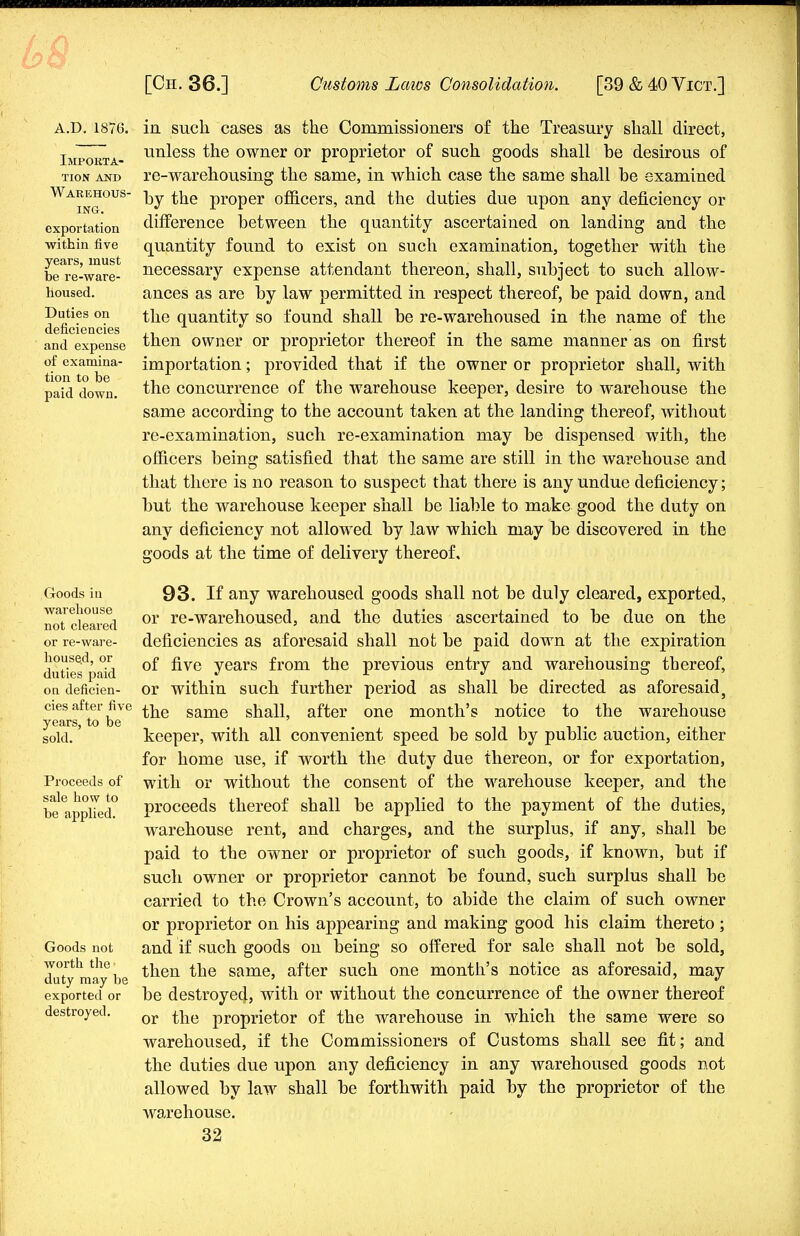 A.D. 1876. Importa- tion and Warehous- ing. exportation within five years, must be re-ware- housed. Duties on deficiencies and expense of examina- tion to be paid down. Goods in warehouse not cleared or re-ware- house,d, or duties paid on deficien- cies after five years, to be sold. Proceeds of sale how to be applied. Goods not worth the- duty may be exported or destroyed. in such cases as the Commissioners of the Treasury shall direct, unless the owner or proprietor of such goods shall be desirous of re-warehousing the same, in which case the same shall be examined by the proper officers, and the duties due upon any deficiency or difference between the quantity ascertained on landing and the quantity found to exist on such examination, together with the necessary expense attendant thereon, shall, subject to such allow- ances as are by law permitted in respect thereof, be paid down, and the quantity so found shall be re-warehoused in the name of the then owner or proprietor thereof in the same manner as on first importation; provided that if the owner or proprietor shall, with the concurrence of the warehouse keeper, desire to warehouse the same according to the account taken at the landing thereof, without re-examination, such re-examination may be dispensed with, the officers being satisfied that the same are still in the warehouse and that there is no reason to suspect that there is any undue deficiency; but the warehouse keeper shall be liable to make good the duty on any deficiency not allowed by law which may be discovered in the goods at the time of delivery thereof. 93. If any warehoused goods shall not be duly cleared, exported, or re-warehoused, and the duties ascertained to be due on the deficiencies as aforesaid shall not be paid down at the expiration of five years from the previous entry and warehousing thereof, or within such further period as shall be directed as aforesaid 5 the same shall, after one month's notice to the warehouse keeper, with all convenient speed be sold by public auction, either for home use, if worth the duty due thereon, or for exportation, with or without the consent of the warehouse keeper, and the proceeds thereof shall be applied to the payment of the duties, warehouse rent, and charges, and the surplus, if any, shall be paid to the owner or proprietor of such goods, if known, but if such owner or proprietor cannot be found, such surplus shall be carried to the Crown's account, to abide the claim of such owner or proprietor on his appearing and making good his claim thereto ; and if such goods on being so offered for sale shall not be sold, then the same, after such one month's notice as aforesaid, may be destroyed, with or without the concurrence of the owner thereof or the proprietor of the warehouse in which the same were so warehoused, if the Commissioners of Customs shall see fit; and the duties due upon any deficiency in any warehoused goods not allowed by law shall be forthwith paid by the proprietor of the warehouse.