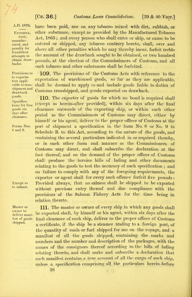 A.D. 1876. Exporta- tion. manufac- tured, and penalty for fraudulent attempts to obtain draw- backs. Provisions as to exporta- tion appli- cable to tran- shipment and drawback goods. Specifica- tions for free goods six days after clearance. Forms Nog. 8 and 9. Except as to salmon. Master or owner to deliver mani- fest of goods shipped. have been paid, nor on any tobacco mixed with dirt, rubbish, or other substance, except as provided by the Manufactured Tobacco Act, 1863 ; and every person who shall enter or ship, or cause to be entered or shipped, any tobacco contrary hereto, shall, over and above all other penalties which he may thereby incur, forfeit treble the amount of the drawback sought to be obtained, or two hundred pounds, at the election of the Commissioners of Customs, and all such tobacco and other substances shall be forfeited. 109. The provisions of the Customs Acts with reference to the exportation of warehoused goods, so far as they are applicable, shall be deemed to apply to and include goods liable to duties of Customs transhipped, and goods exported on drawback. 110. The exporter of goods for which no bond is required shall (except as herein-after provided), within six days after the final clearance outwards of the exporting ship, or within such other period as the Commissioners of Customs may direct, either by himself or his agent, deliver to the proper officer of Customs at the port of shipment a specification in the form No. 8 or No. 9 in Schedule B. to this Act, according to the nature of the goods, and containing the several particulars indicated in or required thereby, or in such other form and manner as the Commissioners of Customs may direct, and shall subscribe the declaration at the foot thereof, and on the demand of the proper officer of Customs shall produce the invoice bills of lading and other documents relating to the goods to test the accuracy of such specification ; and on failure to comply with any of the foregoing requirements, the exporter or agent shall for every such offence forfeit five pounds : Provided always, that no salmon shall be shipped to be exported without previous entry thereof and due compliance with the provisions of the Salmon Fishery Acts for the time being in relation thereto. 111. The master or owner of every ship in which any goods shall be exported shall, by himself or his agent, within six days after the final clearance of such ship, deliver to the proper officer of Customs a certificate, if the ship be a steamer trading to a foreign port, of the quantity of coals or fuel shipped for use on the voyage, and a manifest of all the goods shipped, containing the marks and numbers and the number and description of the packages, with the names of the consignors thereof according to the bills of lading relating thereto, and shall make and subscribe a declaration that such manifest contains a true account of all the cargo of such ship, unless a specification comprising all the particulars herein-before
