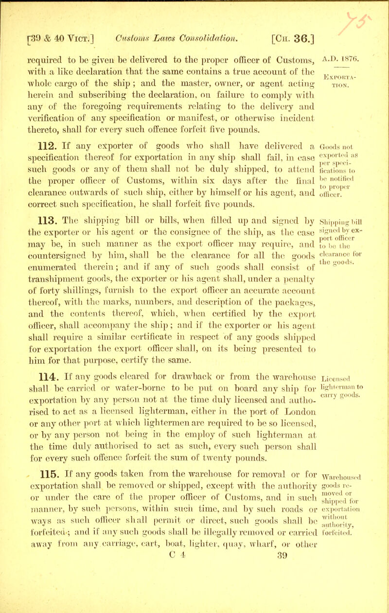 required to be given be delivered to the proper officer of Customs, A-D- 1876- with a like declaration that the same contains a true account of the ,, J'jXPORTA- whole cargo of the ship ; and the master, owner, or agent acting Tion. herein and subscribing the declaration, ou failure to comply with any of the foregoing requirements relating to the delivery and verification of any specification or manifest, or otherwise incident thereto, shall for every such offence forfeit five pounds. 112. If any exporter of goods who shall have delivered a Goods not specification thereof for exportation in anv ship shall fail, in case exPorte(? :lS A * . per speci- such goods or any of them shall not be duly shipped, to attend fications to the proper officer of Customs, within six days after the final be notine<1 if ii« i i • in t • i to proper clearance outwards oi such snip, either by himself or his agent, and officer. correct such specification, he shall forfeit five pounds. 113. The shipping bill or bills, when filled up and signed by Shipping bill the exporter or his agent or the consignee of the ship, as the case signc<lb.Y ex_ i • l +1 4. ffi i port officer may be, m such manner as the export officer may require, and to be the countersigned by him, shall be the clearance for all the goods clearance for enumerated therein; and if any of such goods shall consist of e»oocs• transhipment goods, the exporter or his agent shall, under a penalty of forty shillings, furnish to the export officer an accurate account thereof, with the marks, numbers, and description of the packages, and the contents thereof, which, when certified by the export officer, shall accompany the ship; and if the exporter or his agent shall require a similar certificate in respect of any goods shipped for exportation the export officer shall, on its being presented to him for that purpose, certify the same. 114. If any goods cleared for drawback or from the warehouse Licensed shall be carried or water-borne to be put on board any ship for lighterman to exportation by any person not at the time duly licensed and autho- C<Uly s°0Cfa' rised to act as a licensed lighterman, either in the port of London or any other port at which lightermen are required to be so licensed, or by any person not being in the employ of such lighterman at the time duly authorised to act as such, every such person shall for every such offence forfeit the sum of twenty pounds. 115. If any goods taken from the warehouse for removal or for warehoused exportation shall be removed or shipped, except with the authority goods re- or under the care of the proper officer of Customs, and in such Xpped°fbr manner, by such persons, within such time, and by such roads or exportation ways as such officer shall permit or direct, such snoods shall be wltho1!* « i'o authority, forfeited-; and if any such goods shall be illegally removed or carried forfeited, away from any carriage, cart, boat, lighter, quay, wharf, or other