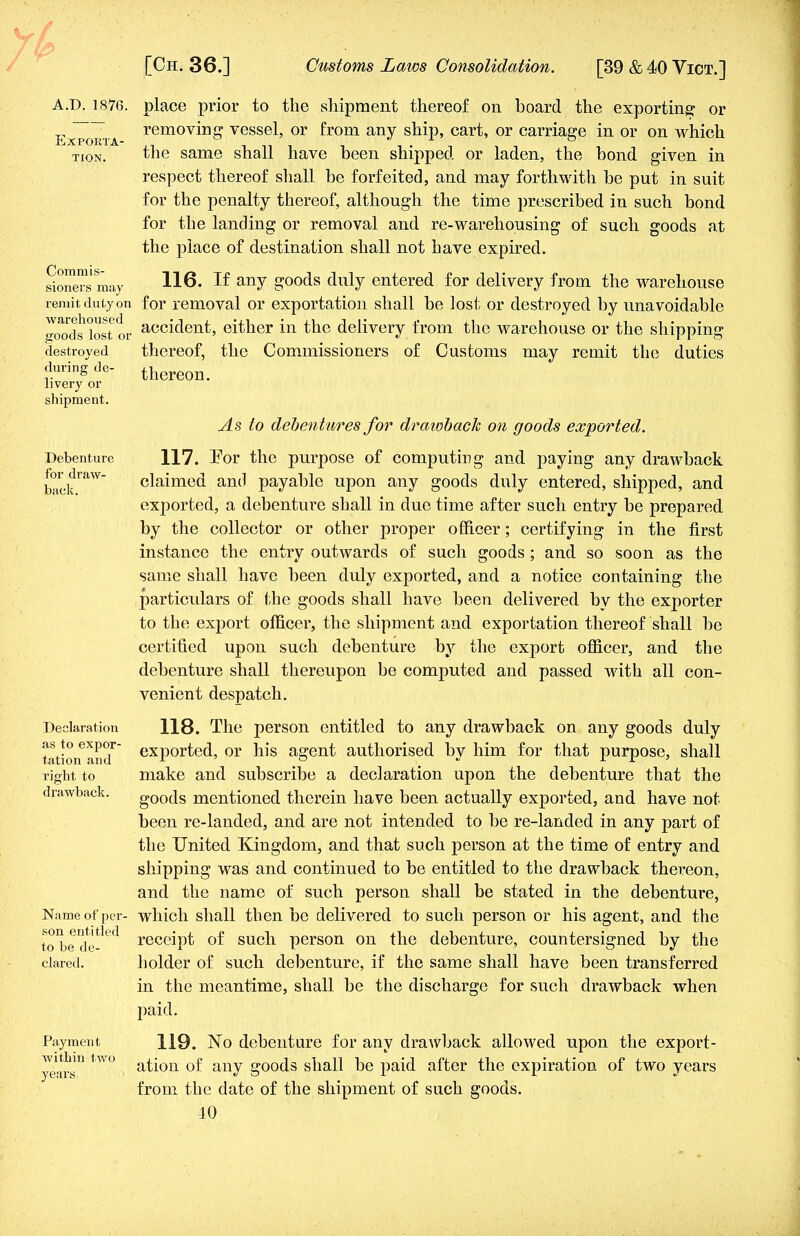 A.D. 1876. Exporta- tion. Commis- sioners may remit duly on warehoused goods lost or destroyed during de- livery or shipment. Debenture for draw- back. Declaration as to expor- tation and right to drawback. Name of per- son entitled to be de- clared. Payment within two years. place prior to the shipment thereof on board the exporting or removing vessel, or from any ship, cart, or carriage in or on which the same shall have been shipped or laden, the bond given in respect thereof shall be forfeited, and may forthwith be put in suit for the penalty thereof, although the time prescribed in such bond for the landing or removal and re-warehousing of such goods at the place of destination shall not have expired. 116. If any goods duly entered for delivery from the warehouse for removal or exportation shall be lost or destroyed by unavoidable accident, either in the delivery from the warehouse or the shipping thereof, the Commissioners of Customs may remit the duties thereon. As to debentures for drawback on goods exported. 117. For the purpose of computing and paying any drawback claimed and payable upon any goods duly entered, shipped, and exported, a debenture shall in due time after such entry be prepared by the collector or other proper officer; certifying in the first instance the entry outwards of such goods ; and so soon as the same shall have been duly exported, and a notice containing the particulars of the goods shall have been delivered by the exporter to the export officer, the shipment and exportation thereof shall be certified upon such debenture by the export officer, and the debenture shall thereupon be computed and passed with all con- venient despatch. 118. The person entitled to any drawback on any goods duly exported, or his agent authorised by him for that purpose, shall make and subscribe a declaration upon the debenture that the goods mentioned therein have been actually exported, and have not been re-landed, and are not intended to be re-landed in any part of the United Kingdom, and that such person at the time of entry and shipping was and continued to be entitled to the drawback thereon, and the name of such person shall be stated in the debenture, which shall then be delivered to such person or his agent, and the receipt of such person on the debenture, countersigned by the holder of such debenture, if the same shall have been transferred in the meantime, shall be the discharge for such drawback when paid. 119. No debenture for any drawback allowed upon the export- ation of any goods shall be paid after the expiration of two years from the date of the shipment of such goods. 10