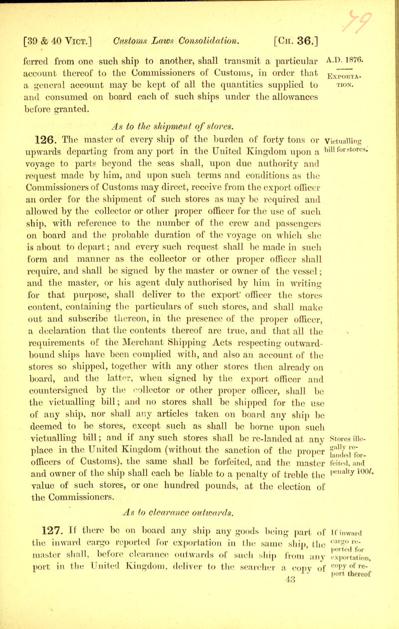 ferred from one such ship to another, shall transmit a particular -A--0- l8>76- account thereof to the Commissioners of Customs, in order that Exporta- a general account may be kept of all the quantities supplied to won. and consumed on board each of such ships under the allowances before granted. As to the shipment of stores. 126. The master of every ship of the burden of forty tons or Victualling upwards departing from any port in the United Kingdom upon a bill for stores, voyage to parts beyond the seas shall, upon due authority and request made by him, and upon such terms and conditions as the Commissioners of Customs may direct, receive from the export officer an order for the shipment of such stores as may be required and allowed by the collector or other proper officer for the use of such ship, with reference to the number of the crew and passengers on board and the probable duration of the voyage on which she is about to depart; and every such request shall be made in such form and manner as the collector or other proper officer shall require, and shall be signed by the master or owner of the vessel; and the master, or his agent duly authorised by him in writing for that purpose, shall deliver to the export officer the stores content, containing the particulars of such stores, and shall make out and subscribe thereon, in the presence of the proper officer, a declaration that the contents thereof are true, and that all the requirements of the Merchant Shipping Acts respecting outward- bound ships have been complied with, and also an account of the stores so shipped, together with any other stores then already on board, and the latter, when signed by the export officer and countersigned by the collector or other proper officer, shall be the victualling bill; and no stores shall be shipped for the use of any ship, nor shall any articles taken on board any ship be deemed to be stores, except such as shall be borne upon such victualling bill; and if any such stores shall be re-landed at any Stores iilc- place in the United Kingdom (without the sanction of the proper P^df officers of Customs), the same shall be forfeited, and the master feited, and and owner of the ship shall each be liable to a penalty of treble the l)eualtyio0/- value of such stores, or one hundred pounds, at the election of the Commissioners. As to clearance outwards. 127. If there be on board any ship any goods being part of If inward the inward cargo reported for exportation in the same ship, the cargo re master shall, before clearance outwards of such ship from any exportation port in the United Kingdom, deliver to the searcher a copv of cop^o£ re LJ port thereof 4o