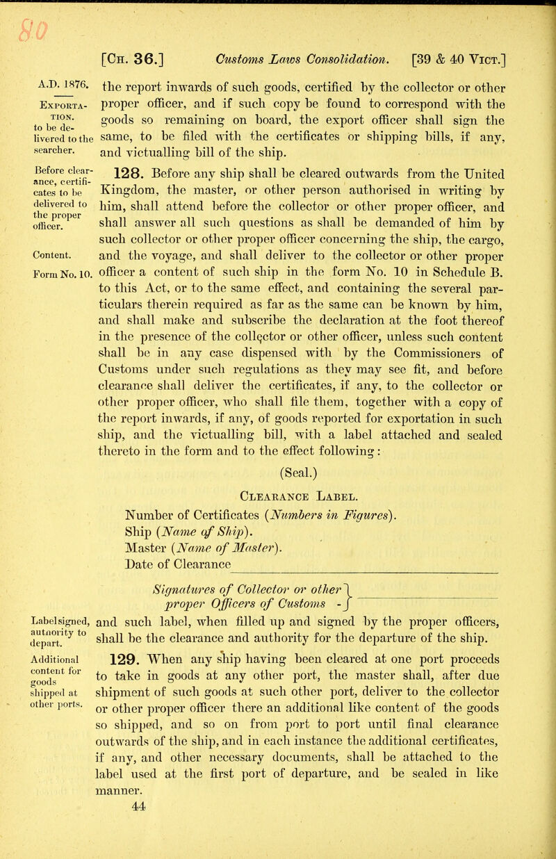 A J). 1876. Exporta- tion. to be de- livered to the searcher. Before clear- ance, certifi- cates to be delivered to the proper officer. Content. Form No. 10. the report inwards of such goods, certified by the collector or other proper officer, and if such copy be found to correspond with the goods so remaining on board, the export officer shall sign the same, to be filed with the certificates or shipping bills, if any, and victualling bill of the ship. 128. Before any ship shall be cleared outwards from the United Kingdom, the master, or other person authorised in writing by him, shall attend before the collector or other proper officer, and shall answer all such questions as shall be demanded of him by such collector or other proper officer concerning the ship, the cargo, and the voyage, and shall deliver to the collector or other proper officer a content of such ship in the form No. 10 in Schedule B. to this Act, or to the same effect, and containing the several par- ticulars therein required as far as the same can be known by him, and shall make and subscribe the declaration at the foot thereof in the presence of the collector or other officer, unless such content shall be in any case dispensed with by the Commissioners of Customs under such regulations as they may see fit, and before clearance shall deliver the certificates, if any, to the collector or other proper officer, who shall file them, together with a copy of the report inwards, if any, of goods reported for exportation in such ship, and the victualling bill, with a label attached and sealed thereto in the form and to the effect following: (Seal.) Clearance Label. Number of Certificates {Numbers in Figures). Ship (Name of Ship). Master (Name of Master). Date of Clearance Label signed, autnority to depart. Additional content for goods shipped at other ports. Signatures of Collector or other\ proper Officers of Customs -J and such label, when filled up and signed by the proper officers, shall be the clearance and authority for the departure of the ship. 129. When any ship having been cleared at one port proceeds to take in goods at any other port, the master shall, after due shipment of such goods at such other port, deliver to the collector or other proper officer there an additional like content of the goods so shipped, and so on from port to port until final clearance outwards of the ship, and in each instance the additional certificates, if any, and other necessary documents, shall be attached to the label used at the first port of departure, and be sealed in like manner.