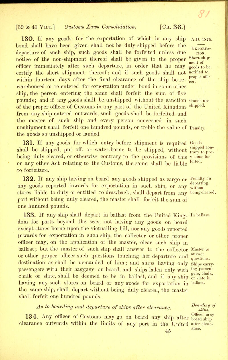 130. If any goods for the exportation of which in any ship a.d. 1876. bond shall have been given shall not be duly shipped before the Ex^^TA departure of such ship, such goods shall be forfeited unless due tion. notice of the non-shipment thereof shall be given to the proper Short *!np officer immediately after such departure, in order that he may g00ds to be certify the short shipment thereof; and if such goods shall not notified to within fourteen days after the final clearance of the ship be re- cer.*^ warehoused or re-entered for exportation under bond in some other ship, the person entering the same shall forfeit the sum of five pounds; and if any goods shall be unshipped without the sanction Goods un- of the proper officer of Customs in any part of the United Kingdom shiPPe<l- from any ship entered outwards, such goods shall be forfeited and the master of such ship and every person concerned in such unshipment shall forfeit one hundred pounds, or treble the value of Penalty, the goods so unshipped or landed. 131. If any goods for which entry before shipment is required Goods shall be shipped, put off, or water-borne to be shipped, without trarytopro- being duly cleared, or otherwise contrary to the provisions of this visions for- or any other Act relating to the Customs, the same shall be liable felted- to forfeiture. 132. If any ship having on board any goods shipped as cargo or Penalty on any goods reported inwards for exportation in such ship, or any without8 stores liable to duty or entitled to drawback, shall depart from any being cleared, port without being duly cleared, the master shall forfeit the sum of one hundred pounds. 133. If any ship shall depart in ballast from the United King- In ballast, dom for parts beyond the seas, not having any goods on board except stores borne upon the victualling bill, nor any goods reported inwards for exportation in such ship, the collector or other proper officer may, on the application of the master, clear such ship in ballast; but the master of such ship shall answer to the collector Master io or other proper officer such questions touching her departure and ans^r *■ ° Questions. destination as shall be demanded of him; and ships having only ships carry- passengers with their baggage on board, and ships laden only with 1DS P!1*sen- chalk or slate, shall be deemed to be in ballast, and if any ship ornate hj' having any such stores on board or any goods for exportation in ballast, the same ship, shall depart without being duly cleared, the master shall forfeit one hundred pounds. As to boarding and departure of ships after clearance. ^Ihlpf °^ 134. Any officer of Customs may go on board any ship after boarTsSp7 clearance outwards within the limits of any port in the United 'after clear- - ance.