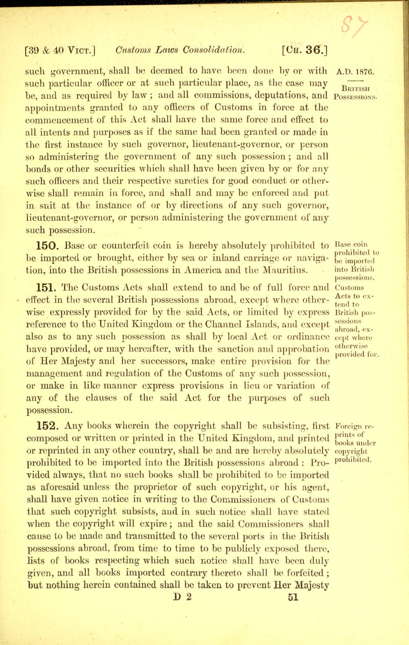 such government, shall be deemed to have been done by or with A.D. 187G. such particular officer or at such particular place, as the case may b^^h be, and as required by law ; and all commissions, deputations, and Possessions. appointments granted to any officers of Customs in force at the commencement of this Act shall have the same force and effect to all intents and purposes as if the same had been granted or made in the first instance by such governor, lieutenant-governor, or person so administering the government of any such possession; and all bonds or other securities which shall have been given by or for any such officers and their respective sureties for good conduct or other- wise shall remain in force, and shall and may be enforced and put in suit at the instance of or by directions of any such governor, lieutenant-governor, or person administering the government of any such possession. 150. Base or counterfeit coin is hereby absolutely prohibited to Base coin be imported or brought, either by sea or inland carriage or naviga- be^p^ted*0 tion, into the British possessions in America and the Mauritius. ■ into British possessions. 151. The Customs Acts shall extend to and be of full force and Customs effect in the several British possessions abroad, except where other- *° ex wise expressly provided for by the said Acts, or limited by express British pos- reference to the United Kingdom or the Channel Islands, and except 8<fssl0ns °# ; 1 abroad, ex- also as to any such possession as shall by local Act or ordinance Cept where have provided, or may hereafter, with the sanction and approbation p^ideTfor of Her Majesty and her successors, make entire provision for the management and regulation of the Customs of any such possession, or make in like manner express provisions in lieu or variation of any of the clauses of the said Act for the purposes of such possession. 152. Any books wherein the copyright shall be subsisting, first Foreign re- composed or written or printed in the United Kingdom, and printed fnnts of r . . . x a ' r books under or reprinted in any other country, shall be and are hereby absolutely copyright prohibited to be imported into the British possessions abroad : Pro- Proniblted- vided always, that no such books shall be prohibited to be imported as aforesaid unless the proprietor of such copyright, or his agent, shall have given notice in writing to the Commissioners of Customs that such copyright subsists, and in such notice shall have stated when the copyright will expire; and the said Commissioners shall cause to be made and transmitted to the several ports in the British possessions abroad, from time to time to be publicly exposed there, lists of books respecting which such notice shall have been duly given, and all books imported contrary thereto shall be forfeited ; but nothing herein contained shall be taken to prevent Her Majesty