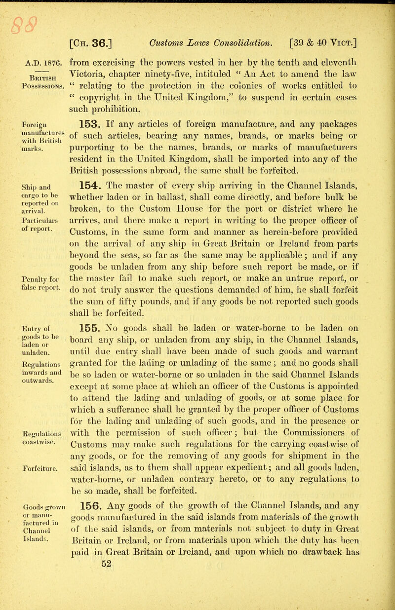 A.D. 1876. British Possessions. Foreign manufactures with British marks. Ship and cargo to be reported on arrival. Particulars of report. Penalty for false report. Entry of goods to be laden or unladen. Regulations inwards and outwards. Regulations coastwise. Forfeiture. Goods grown or manu- factured in Channel Islands. from exercising the powers vested in her by the tenth and eleventh Victoria, chapter ninety-five, intituled  An Act to amend the law  relating to the protection in the colonies of works entitled to  copyright in the United Kingdom, to suspend in certain cases such prohibition. 153. If any articles of foreign manufacture, and any packages of such articles, bearing any names, brands, or marks being or purporting to be the names, brands, or marks of manufacturers resident in the United Kingdom, shall be imported into any of the British possessions abroad, the same shall be forfeited. 154. The master of every ship arriving in the Channel Islands, whether laden or in ballast, shall come directly, and before bulk be broken, to the Custom House for the port or district where he arrives, and there make a report in writing to the proper officer of Customs, in the same form and manner as herein-before provided on the arrival of any ship in Great Britain or Ireland from parts beyond the seas, so far as the same may be applicable ; and if any goods be unladen from any ship before such report be made, or if the master fail to make such report, or make an untrue report, or do not truly answer the questions demanded of him, he shall forfeit the sum of fifty pounds, and if any goods be not reported such goods shall be forfeited. 155. .No goods shall be laden or water-borne to be laden on board any ship, or unladen from any ship, in the Channel Islands, until due entry shall have been made of such goods and warrant granted for the lading or unlading of the same ; and no goods shall be so laden or water-borne or so unladen in the said Channel Islands except at some place at which an officer of the Customs is appointed to attend the lading and unlading of goods, or at some place for which a sufferance shall be granted by the proper officer of Customs for the lading and unlading of such goods, and in the presence or with the permission of such officer; but the Commissioners of Customs may make such regulations for the carrying coastwise of any goods, or for the removing of any goods for shipment in the said islands, as to them shall appear expedient; and all goods laden, water-borne, or unladen contrary hereto, or to any regulations to be so made, shall be forfeited. 156. Any goods of the growth of the Channel Islands, and any goods manufactured in the said islands from materials of the growth of the said islands, or from materials not subject to duty in Great Britain or Ireland, or from materials upon which the duty has been paid in Great Britain or Ireland, and upon which no drawback has