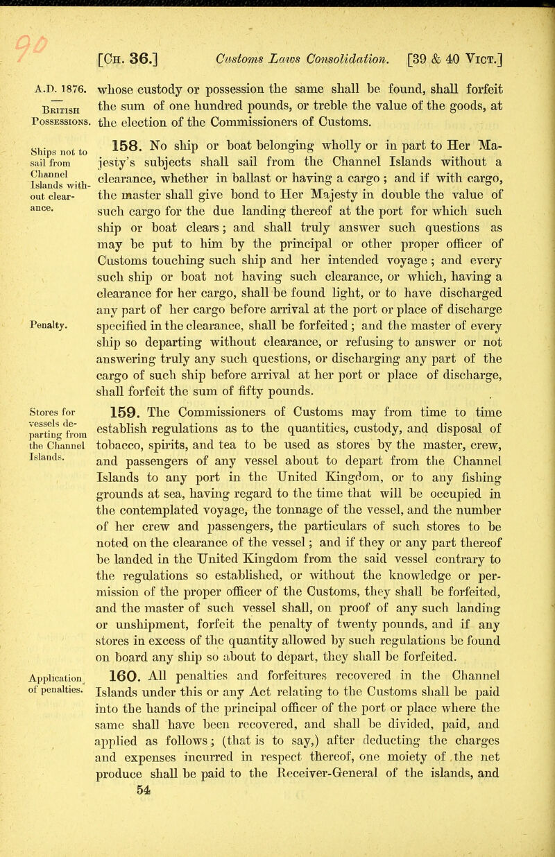 A.D. 1876. whose custody or possession the same shall be found, shall forfeit British the sum °f one hundred pounds, or treble the value of the goods, at Possessions, the election of the Commissioners of Customs. Ships not to sail from Channel Islands with- out clear- ance. Penalty. Stores for vessels de- parting from the Channel Islands. Application^ of penalties. 158. No ship or boat belonging wholly or in part to Her Ma- jesty's subjects shall sail from the Channel Islands without a clearance, whether in ballast or having a cargo ; and if with cargo, the master shall give bond to Her Majesty in double the value of such cargo for the due landing thereof at the port for which such ship or boat clears; and shall truly answer such questions as may be put to him by the principal or other proper officer of Customs touching such ship and her intended voyage ; and every such ship or boat not having such clearance, or which, having a clearance for her cargo, shall be found light, or to have discharged any part of her cargo before arrival at the port or place of discharge specified in the clearance, shall be forfeited; and the master of every ship so departing without clearance, or refusing to answer or not answering truly any such questions, or discharging any part of the cargo of such ship before arrival at her port or place of discharge, shall forfeit the sum of fifty pounds. 159. The Commissioners of Customs may from time to time establish regulations as to the quantities, custody, and disposal of tobacco, spirits, and tea to be used as stores by the master, crew, and passengers of any vessel about to depart from the Channel Islands to any port in the United Kingdom, or to any fishing grounds at sea, having regard to the time that will be occupied in the contemplated voyage, the tonnage of the vessel, and the number of her crew and passengers, the particulars of such stores to be noted on the clearance of the vessel; and if they or any part thereof be landed in the United Kingdom from the said vessel contrary to the regulations so established, or without the knowledge or per- mission of the proper officer of the Customs, they shall be forfeited, and the master of such vessel shall, on proof of any such landing or unshipment, forfeit the penalty of twenty pounds, and if any stores in excess of the quantity allowed by such regulations be found on board any ship so about to depart, they shall be forfeited. 160. All penalties and forfeitures recovered in the Channel Islands under this or any Act relating to the Customs shall be paid into the hands of the principal officer of the port or place where the same shall have been recovered, and shall be divided, paid, and applied as follows; (that is to say,) after deducting the charges and expenses incurred in respect thereof, one moiety of ,the net produce shall be paid to the Receiver-General of the islands, and
