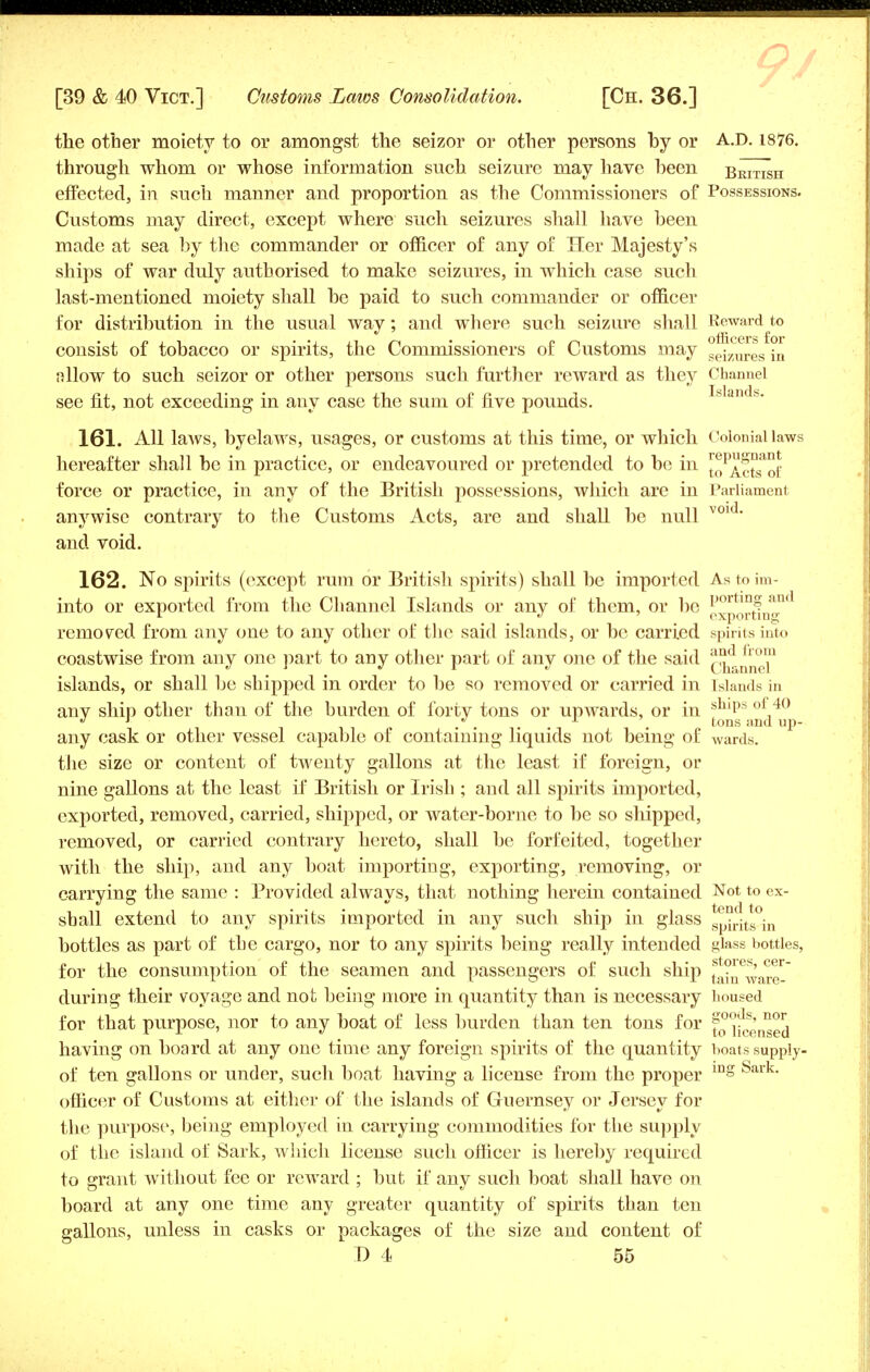 the other moiety to or amongst the seizor or other persons by or A.D. 1876. through whom or whose information such seizure may have been British effected, in such manner and proportion as the Commissioners of Possessions. Customs may direct, except where such seizures shall have been made at sea by the commander or officer of any of Her Majesty's ships of war duly authorised to make seizures, in which case such last-mentioned moiety shall be paid to such commander or officer for distribution in the usual way; and where such seizure shall Reward to consist of tobacco or spirits, the Commissioners of Customs may se;zures in allow to such seizor or other persons such further reward as they Channel see fit, not exceeding in any case the sum of five pounds. Inlands. 161. All laws, byelaws, usages, or customs at this time, or which Colonial laws hereafter shall be in practice, or endeavoured or pretended to be in t^lctTof force or practice, in any of the British possessions, which are in Parliament anywise contrary to the Customs Acts, are and shall be null V01 ' and void. 162. No spirits (except rum or British spirits) shall be imported Astoim and into or exported from the Channel Islands or any of them, or be g^portin removed from any one to any other of the said islands, or be carried spirits into coastwise from any one part to any other part of any one of the said ^j^™™ islands, or shall be shipped in order to be so removed or carried in islands in anv shin other than of the burden of forty tons or upwards, or in sbips of,40 J ' .... . tons and up- any cask or other vessel capable of containing liquids not being of wards. the size or content of twenty gallons at the least if foreign, or nine gallons at the least if British or Irish ; and all spirits imported, exported, removed, carried, shipped, or water-borne to be so shipped, removed, or carried contrary hereto, shall be forfeited, together with the ship, and any boat importing, exporting, removing, or carrying the same : Provided always, that nothing herein contained Not to ex- shall extend to any spirits imported in any such ship in glass spir!ts°in bottles as part of the cargo, nor to any spirits being really intended glass bottles, for the consumption of the seamen and passengers of such ship ^i^ware- during their voyage and not being more in quantity than is necessary housed for that purpose, nor to any boat of less burden than ten tons for f^fcg^gj having on board at any one time any foreign spirits of the quantity boats supply- of ten gallons or under, such boat having a license from the proper ing Sark officer of Customs at either of the islands of Guernsey or Jersey for the purpose', being employed in carrying commodities for the supply of the island of Sark, which license such officer is hereby required to grant without fee or reward ; but if any such boat shall have on board at any one time any greater quantity of spirits than ten gallons, unless in casks or packages of the size and content of