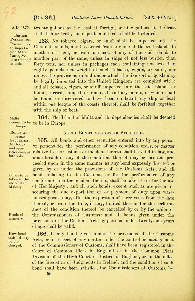 A.D. 1876. British Possessions. Provision as to importa- tion of to- bacco, &c. into Channel Islands. Malta deemed to be in Europe. Bonds and other Securities. All bonds and secu- rities entered into valid. Bonds to be taken to the use of Her Majesty. Bonds of minors valid. How bonds satisfied may be dis- charged. twenty gallons at the least if foreign, or nine gallons at the least if British or Irish, such spirits and hoats shall be forfeited. 163. No tobacco, cigars, or. snuff shall be imported into the Channel Islands, nor be carried from any one of the said islands to another of them, or from one part of any of the said islands to another part of the same, unless in ships of not less burden than forty tons, nor unless in packages each containing not less than eighty pounds net weight of such tobacco, cigars, or snuff, nor unless the provisions in and under which the like sort of goods may be legally imported into the United Kingdom are complied with ; and all tobacco, cigars, or snuff imported into the said islands, or found, carried, shipped, or removed contrary hereto, or which shall be found or discovered to have been on board any ship or boat within one league of the coasts thereof, shall be forfeited, together with the ship or boat. 164. The Island of Malta and its dependencies shall be deemed to be in Europe. As to Bonds and other Securities. 165. All bonds and other securities entered into by any person or persons for the performance of any condition, order, or matter relative to the Customs or incident thereto shall be valid in law, and upon breach of any of the conditions thereof may be sued and pro- ceeded upon in the same manner as any bond expressly directed or given by or uuder the provisions of the Customs Acts ; and all bonds relating to the Customs, or for the performance of any condition 6r matter incident thereto, shall be taken to or for the use of Her Majesty; and all such bonds, except such as are given for securing the due exportation of or payment of duty upon ware- housed goods, may, after the expiration of three years from the date thereof, or from the time, if any, limited therein for the perform- ance of the condition thereof, be cancelled by or by the order of the Commissioners of Customs; and all bonds given under the provisions of the Customs Acts by persons under twenty-one years of age shall be valid. 166. If any bond given under the provisions of the Customs Acts, or in respect of any matter under the control or management of the Commissioners of Customs, shall iiave been registered in the Court of Common Pleas in England or in the Common Pleas Division of the High Court of Justice in England, or in the office of the Begistrar of Judgments in Ireland, and the condition of such bond shall have been satisfied, the Commissioners of Customs, by