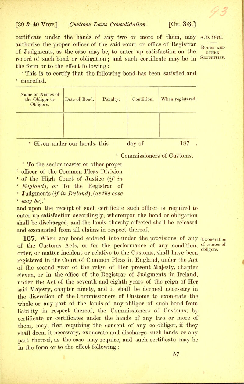 certificate under the hands of any two or more of them, may A.D. 1876. authorise the proper officer of the said court or office of Registrar „ 11 . Bonds and of Judgments, as the case may be, to enter up satisfaction on the other record of such bond or obligation ; and such certificate may be in Securities. the form or to the effect following: ' This is to certify that the following bond has been satisfied and ' cancelled. Name or Names of the Obligor or Obligors. Date of Bond. Penalty. Condition. When registered. e Given under our hands, this day of 387 . ' Commissioners of Customs. ' To the senior master or other proper ' officer of the Common Pleas Division ' of the High Court of Justice (if in ' England), or To the Registrar of c Judgments {if in Ireland), (as the case ' may be).' and upon the receipt of such certificate such officer is required to enter up satisfaction accordingly, whereupon the bond or obligation shall be discharged, and the lands thereby affected shall be released and exonerated from all claims in respect thereof. 167. When any bond entered into under the provisions of any Exoneration of the Customs Acts, or for the performance of any condition, of estates of order, or matter incident or relative to the Customs, shall have been ° registered in the Court of Common Pleas in England, under the Act of the second year of the reign of Her present Majesty, chapter eleven, or in the office of the Registrar of Judgments in Ireland, under the Act of the seventh and eighth years of the reign of Her said Majesty, chapter ninety, and it shall be deemed necessary in the discretion of the Commissioners of Customs to exonerate the whole or any part of the lands of any obligor of such bond from liability in respect thereof, the Commissioners of Customs, by certificate or certificates under the hands of any two or more of them, may, first requiring the consent of any co-obligor, if they shall deem it necessary, exonerate and discharge such lands or any part thereof, as the case may require, and such certificate may be in the form or to the effect following :