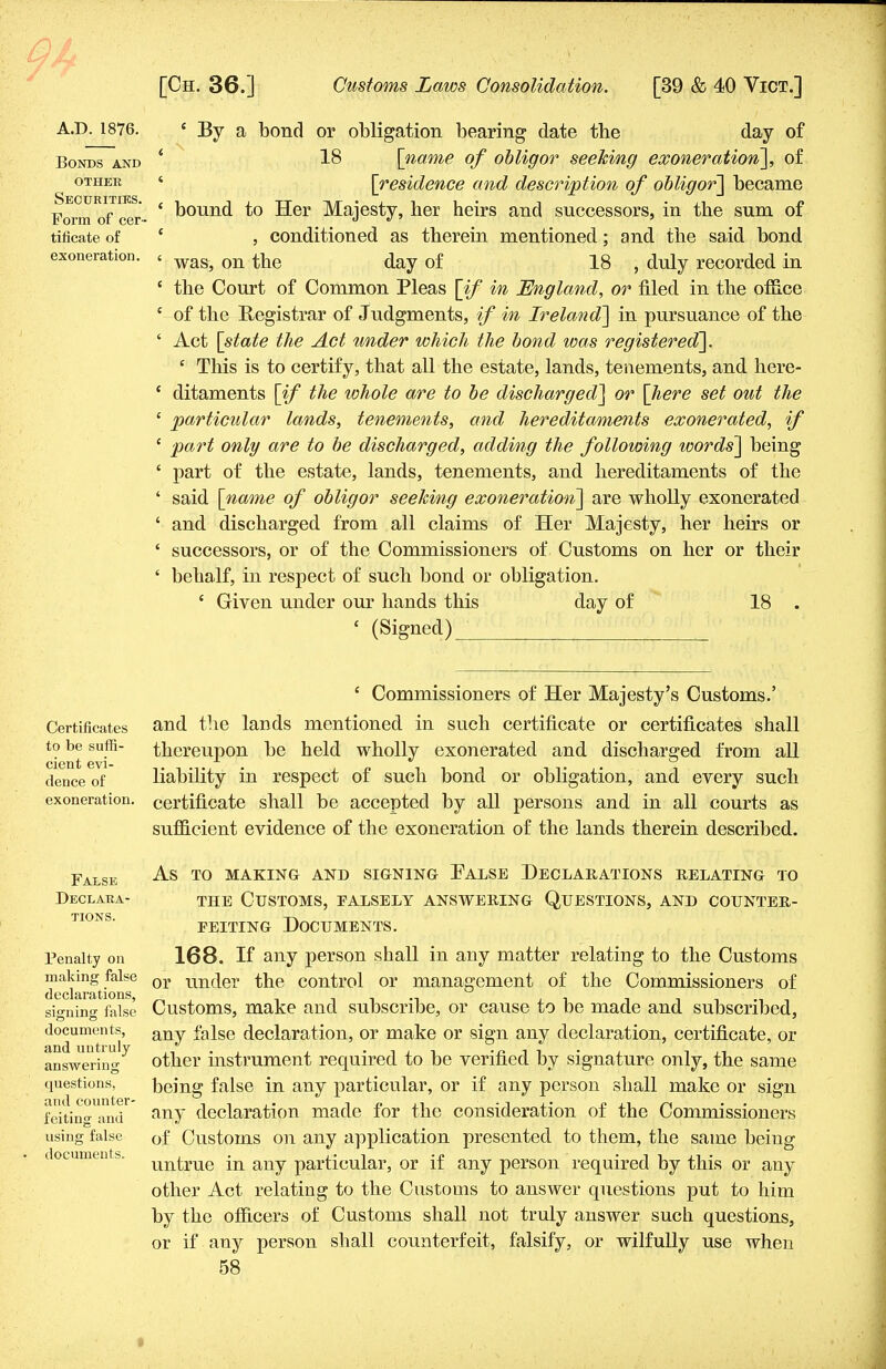 A.D. 1876. Bonds and other Securities. Form of cer- tificate of exoneration. ' By a bond or obligation bearing date the day of 18 [name of obligor seeking exoneration], of [residence and description of obligor] became bound to Her Majesty, her heirs and successors, in the sum of , conditioned as therein mentioned; and the said bond was, on the day of 18 , duly recorded in the Court of Common Pleas [if in England, or filed in the office of the Registrar of Judgments, if in Ireland] in pursuance of the Act [state the Act under which the bond was registered]. ' This is to certify, that all the estate, lands, tenements, and here- ditaments [if the whole are to be discharged] or [here set out the particular lands, tenements, and hereditaments exonerated, if part only are to be discharged, adding the following words] being part of the estate, lands, tenements, and hereditaments of the said [name of obligor seeking exoneration] are wholly exonerated and discharged from all claims of Her Majesty, her heirs or successors, or of the Commissioners of Customs on her or their behalf, in respect of such bond or obligation. ' Given under our hands this day of 18 . ' (Signed) Certificates to be suffi- cient evi- dence of exoneration. c Commissioners of Her Majesty's Customs.' and the lands mentioned in such certificate or certificates shall thereupon be held wholly exonerated and discharged from all liability in respect of such bond or obligation, and every such certificate shall be accepted by all persons and in all courts as sufficient evidence of the exoneration of the lands therein described. False Declara- tions. Penalty on making false declarations, signing false documents, and untruly answering questions, and counter- feiting and using false documents. as to making and signing false declarations relating to the Customs, falsely answering Questions, and counter- feiting Documents. 168. If any person shall in any matter relating to the Customs or under the control or management of the Commissioners of Customs, make and subscribe, or cause to be made and subscribed, any false declaration, or make or sign any declaration, certificate, or other instrument required to be verified by signature only, the same being false in any particular, or if any person shall make or sign any declaration made for the consideration of the Commissioners of Customs on any application presented to them, the same being untrue in any particular, or if any person required by this or any other Act relating to the Customs to answer questions put to him by the officers of Customs shall not truly answer such questions, or if any person shall counterfeit, falsify, or wilfully use when