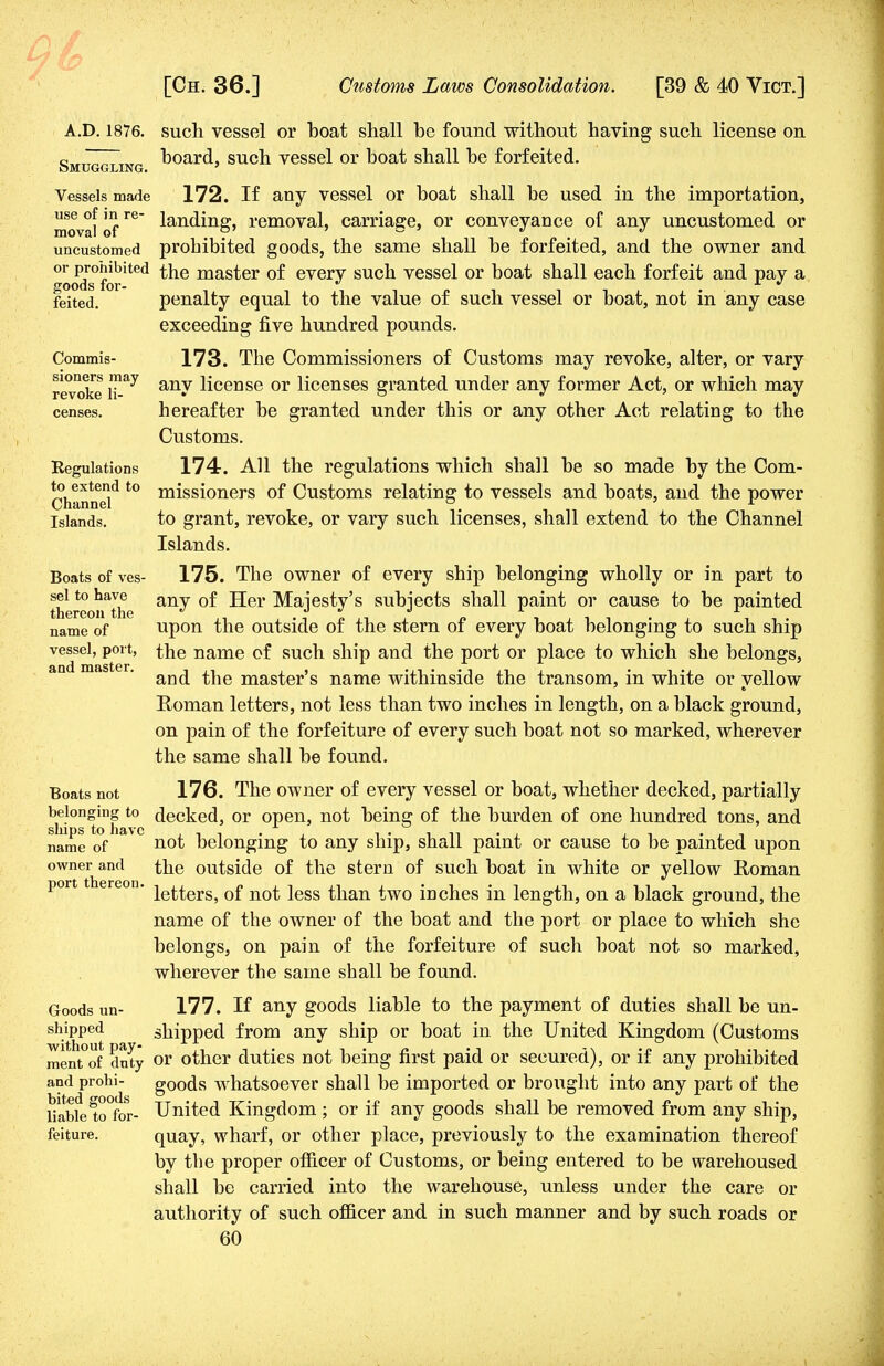 A.D. 1876. such vessel or boat shall be found without having such license on board, such vessel or boat shall be forfeited. 172. If any vessel or boat shall be used in the importation, landing, removal, carriage, or conveyance of any uncustomed or prohibited goods, the same shall be forfeited, and the owner and the master of every such vessel or boat shall each forfeit and pay a penalty equal to the value of such vessel or boat, not in any case exceeding five hundred pounds. 173. The Commissioners of Customs may revoke, alter, or vary any license or licenses granted under any former Act, or which may hereafter be granted under this or any other Act relating to the Customs. 174. All the regulations which shall be so made by the Com- missioners of Customs relating to vessels and boats, and the power to grant, revoke, or vary such licenses, shall extend to the Channel Islands. 175. The owner of every ship belonging wholly or in part to any of Her Majesty's subjects shall paint or cause to be painted upon the outside of the stern of every boat belonging to such ship the name of such ship and the port or place to which she belongs, and the master's name withinside the transom, in white or yellow Roman letters, not less than two inches in length, on a black ground, on pain of the forfeiture of every such boat not so marked, wherever the same shall be found. Boats not 176. The owner of every vessel or boat, whether decked, partially b^.loneing t0 decked, or open, not being of the burden of one hundred tons, and name of n°t belonging to any ship, shall paint or cause to be painted upon owner and the outside of the stern of such boat in white or yellow Homan port ereon. ie^erSj 0f not jess than two inches in length, on a black ground, the name of the owner of the boat and the port or place to which she belongs, on pain of the forfeiture of such boat not so marked, wherever the same shall be found. Smuggling. Vessels made use of in re- moval of uncustomed or prohibited goods for- feited. Commis- sioners may revoke li- censes. Regulations to extend to Channel Islands. Boats of ves- sel to have thereon the name of vessel, port, and master. Goods un- shipped without pay- ment of duty and prohi- bited goods liable to for- feiture. 177. If any goods liable to the payment of duties shall be un- shipped from any ship or boat in the United Kingdom (Customs or other duties not being first paid or secured), or if any prohibited goods whatsoever shall be imported or brought into any part of the United Kingdom ; or if any goods shall be removed from any ship, quay, wharf, or other place, previously to the examination thereof by the proper officer of Customs, or being entered to be warehoused shall be carried into the warehouse, unless under the care or authority of such officer and in such manner and by such roads or