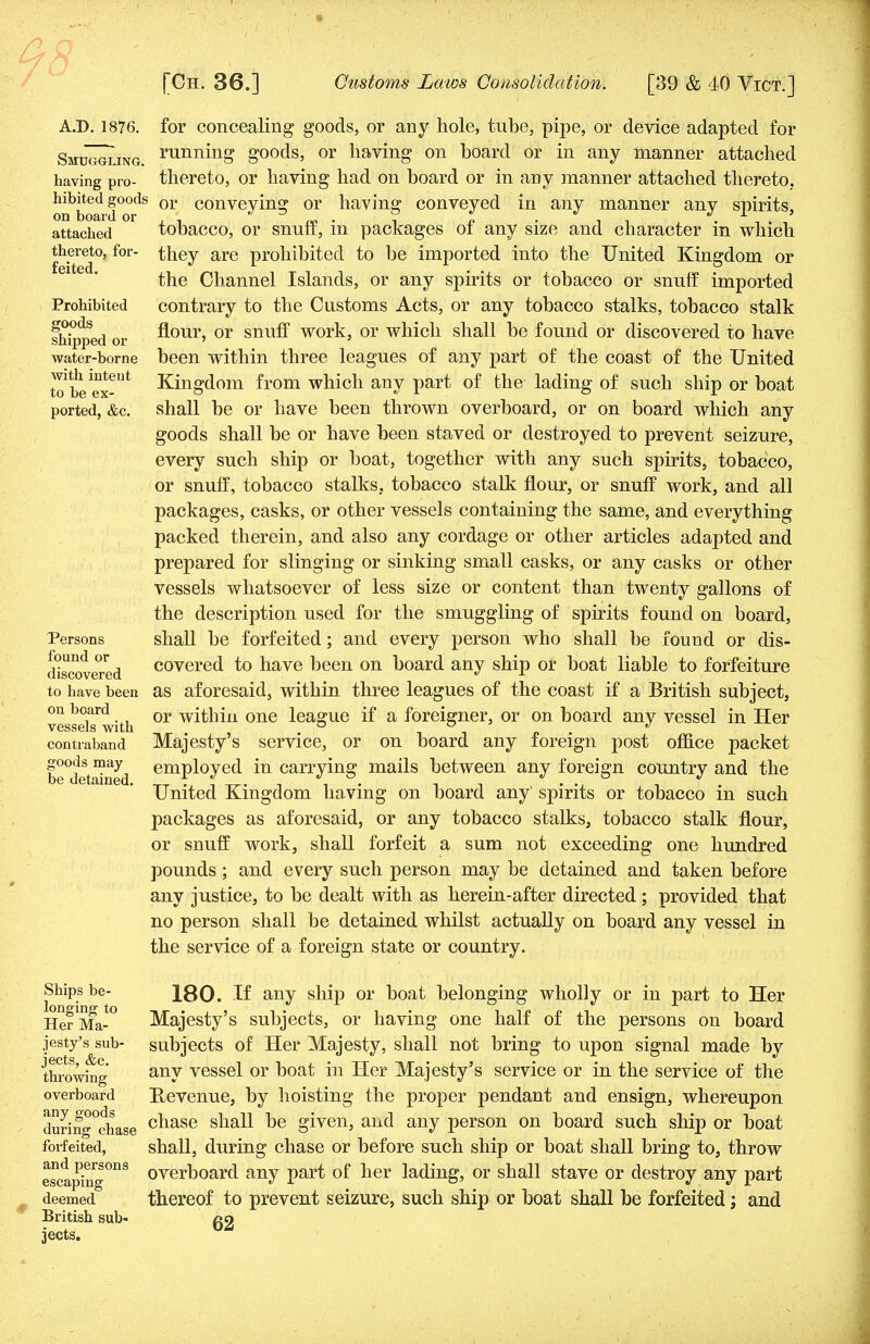 A.D. 1876. Smuggling. having pro- hibited goods on board or attached thereto, for- feited. Prohibited goods shipped or water-borne with intent to be ex- ported, &c. Persons found or discovered to have been on board vessels with contraband goods may be detained. for concealing goods, or any hole, tube, pipe, or device adapted for running goods, or having on board or in any manner attached thereto, or having had on board or in any manner attached thereto, or conveying or having conveyed in any manner any spirits, tobacco, or snuff, in packages of any size and character in which they are prohibited to be imported into the United Kingdom or the Channel Islands, or any spirits or tobacco or snuff imported contrary to the Customs Acts, or any tobacco stalks, tobacco stalk flour, or snuff work, or which shall be found or discovered to have been within three leagues of any part of the coast of the United Kingdom from which any part of the lading of such ship or boat shall be or have been thrown overboard, or on board which any goods shall be or have been staved or destroyed to prevent seizure, every such ship or boat, together with any such spirits, tobacco, or snuff, tobacco stalks, tobacco stalk flour, or snuff work, and all packages, casks, or other vessels containing the same, and everything packed therein, and also any cordage or other articles adapted and prepared for slinging or sinking small casks, or any casks or other vessels whatsoever of less size or content than twenty gallons of the description used for the smuggling of spirits found on board, shall be forfeited; and every person who shall be found or dis- covered to have been on board any ship or boat liable to forfeiture as aforesaid, within three leagues of the coast if a British subject, or within one league if a foreigner, or on board any vessel in Her Majesty's service, or on board any foreign post office packet employed in carrying mails between any foreign country and the United Kingdom having on board any' spirits or tobacco in such packages as aforesaid, or any tobacco stalks, tobacco stalk flour, or snuff work, shall forfeit a sum not exceeding one hundred pounds; and every such person may be detained and taken before any justice, to be dealt with as herein-after directed ; provided that no person shall be detained whilst actually on board any vessel in the service of a foreign state or country. Ships be- longing to Her Ma- jesty's sub- jects, &c. throwing overboard any goods during chase forfeited, and persons escaping deemed British sub- jects. 180. If any ship or boat belonging wholly or in part to Her Majesty's subjects, or having one half of the persons on board subjects of Her Majesty, shall not bring to upon signal made by any vessel or boat in Her Majesty's service or in the service of the Revenue, by hoisting the proper pendant and ensign, whereupon chase shall be given, and any person on board such ship or boat shall, during chase or before such ship or boat shall bring to, throw overboard any part of her lading, or shall stave or destroy any part thereof to prevent seizure, such ship or boat shall be forfeited; and