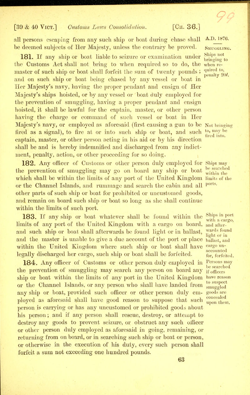 9: all persons escaping from any such ship or boat during chase shall A-D- ly7G- be deemed subjects of Her Majesty, unless the contrary be proved. Smuggling. 181. If any ship or boat liable to seizure or examination under the Customs Act shall not bring to when required so to do, the when re- master of such ship or boat shall forfeit the sum of twenty pounds ; p,^^/ and on such ship or boat being chased by any vessel or boat in Her Majesty's navy, having the proper pendant and ensign of Her Majesty's ships hoisted, or by any vessel or boat duly employed for the prevention of smuggling, having a proper pendant and ensign hoisted, it shall be lawful for the captain, master, or other person having the charge or command of such vessel or boat in Her Majesty's navy, or employed as aforesaid (first causing a gun to be Not bringing fired as a signal), to fire at or into such ship or boat, and such t0> maX be i , , . ,. ,i fired into, captain, master, or other person acting m his aid or by his direction shall be and is hereby indemnified and discharged from any indict- ment, penalty, action, or other proceeding for so doing. 182. Any officer of Customs or other person duly employed for Ships may the prevention of smuggling may go on board any ship or boat nfin *the^ vvliich shall be within the limits of any port of the United Kingdom limits of the or the Channel Islands, and rummage and search the cabin and all ports* other parts of such ship or boat for prohibited or uncustomed goods, and remain on board such shij) or boat so long as she shall continue within the limits of such port. 183. If any ship or boat whatever shall be found within the °°Wa m port  y . with a cargo, limits of any port of the United Kingdom with a cargo on board, and after- and such ship or boat shall afterwards be found light or in ballast, 1,yards fo.un(J l -i n i i light or in and the master is unable to give a due account of the port or place ballast, and within the United Kingdom where such ship or boat shall have carS°un jiccountc^l legally discharged her cargo, such ship or boat shall be forfeited. for> forfeited. 184. Any officer of Customs or other person duly employed in Persons may ,, .. „ ,. . , , be searched the prevention oi smuggling may search any person on board any jf 0fficers ship or boat within the limits of any port in the United Kingdom have reason or the Channel Islands, or any person who shall have landed from gmuo-rried any ship or boat, provided such officer or other person duly em- goods are ployed as aforesaid shall have good reason to suppose that such upo^^n person is carrying or has any uncustomed or prohibited goods about his person; and if any person shall rescue, destroy, or attempt to destroy any goods to prevent seizure, or obstruct any such officer or other person duly employed as aforesaid in going, remaining, or returning from on board, or in searching such ship or boat or person, or otherwise in the execution of his duty, every such person shall forfeit a sum not exceeding one hundred pounds.