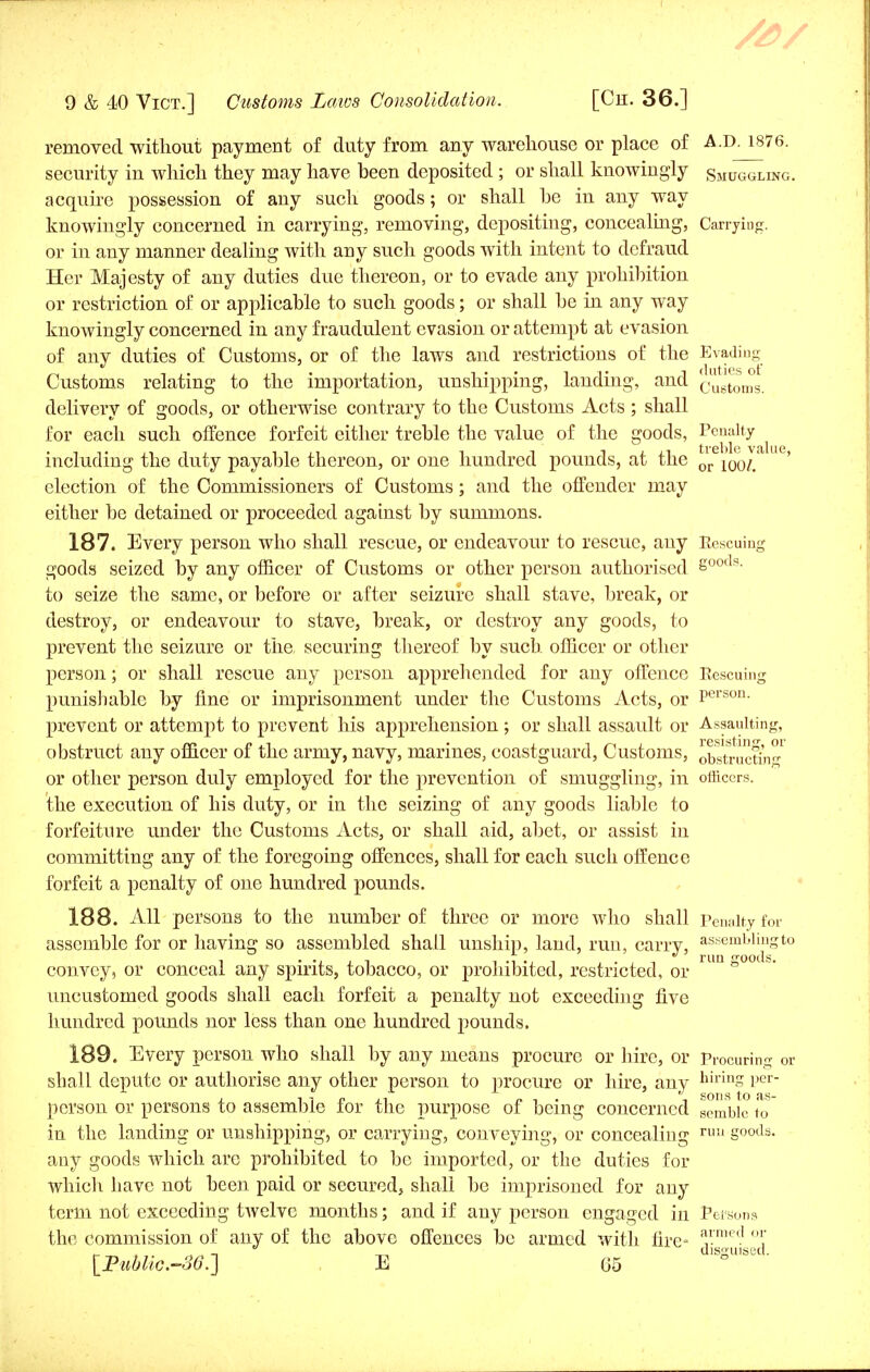removed without payment of duty from any warehouse or place of A.D. 1876. security in which they may have heen deposited ; or shall knowingly Smuggling. acquire possession of any such goods; or shall he in any way knowingly concerned in carrying, removing, depositing, concealing, Carrying. or in any manner dealing with any such goods with intent to defraud Her Majesty of any duties due thereon, or to evade any prohibition or restriction of or applicable to such goods; or shall be in any way knowingly concerned in any fraudulent evasion or attempt at evasion of any duties of Customs, or of the laws and restrictions of the Evading Customs relating to the importation, unshipping, landing, and customs. delivery of goods, or otherwise contrary to the Customs Acts ; shall for each such offence forfeit either treble the value of the goods, Penalty ^ including the duty payable thereon, or one hundred pounds, at the or 100^' ' election of the Commissioners of Customs; and the offender may either be detained or proceeded against by summons. 187. Every person who shall rescue, or endeavour to rescue, any Rescuing goods seized by any officer of Customs or other person authorised Soocls- to seize the same, or before or after seizure shall stave, break, or destroy, or endeavour to stave, break, or destroy any goods, to prevent the seizure or the securing thereof by such officer or other person; or shall rescue any person apprehended for any offence Eescuing punishable by fine or imprisonment under the Customs Acts, or Person- prevent or attempt to prevent his apprehension ; or shall assault or Assaulting, obstruct any officer of the army, navy, marines, coastguard, Customs, obstructin-1 or other person duly employed for the prevention of smuggling, in officers, the execution of his duty, or in the seizing of any goods liable to forfeiture under the Customs Acts, or shall aid, abet, or assist in committing any of the foregoing offences, shall for each such offence forfeit a penalty of one hundred pounds. 188. All persons to the number of three or more who shall penalty for assemble for or having so assembled shall unship, land, run, carry, assembling to convey, or conceal any spirits, tobacco, or prohibited, restricted, or ° uncustomed goods shall each forfeit a penalty not exceeding five hundred pounds nor less than one hundred pounds. 189. Every person who shall by any means procure or hire, or Procuring ca- sh all depute or authorise any other person to procure or hire, any hiriuS Per person or persons to assemble for the purpose of being concerned semble to in the landing or unshipping, or carrying, conveying, or concealing ruu goods, any goods which are prohibited to be imported, or the duties for which have not been paid or secured, shall be imprisoned for any term not exceeding twelve months; and if any person engaged in Poisons the commission of any of the above offences be armed with lire- a,rnied °\ . „ . . _  _ disguised.