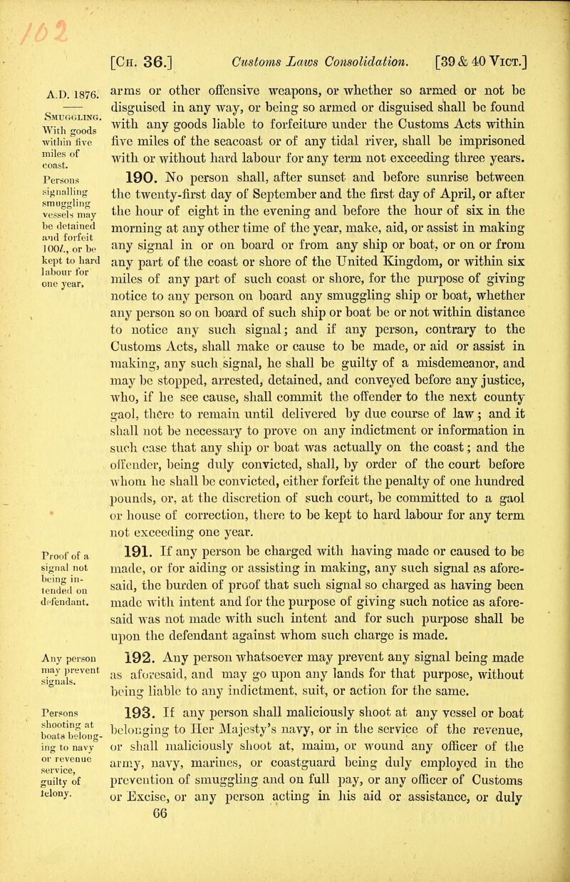 A.D.1876. Smuggling. With goods within five miles of coast. Persons signalling smuggling vessels may be detained and forfeit 100/., or be kept to hard labour for one year, Proof of a signal not being in- tended on defendant. Any person may prevent signals. Persons shooting at boats belong- ing to navy or revenue service, guilty of lelony. arms or other offensive weapons, or whether so armed or not be disguised in any way, or being so armed or disguised shall be found with any goods liable to forfeiture under the Customs Acts within five miles of the seacoast or of any tidal river, shall be imprisoned with or without hard labour for any term not exceeding three years. 190. No person shall, after sunset and before sunrise between, the twenty-first day of September and the first day of April, or after the hour of eight in the evening and before the hour of six in the morning at any other time of the year, make, aid, or assist in making any signal in or on board or from any ship or boat, or on or from any part of the coast or shore of the United Kingdom, or within six miles of any part of such coast or shore, for the purpose of giving notice to any person on board any smuggling ship or boat, whether any person so on board of such ship or boat be or not within distance to notice any such signal; and if any person, contrary to the Customs Acts, shall make or cause to be made, or aid or assist in making, any such signal, he shall be guilty of a misdemeanor, and may be stopped, arrested, detained, and conveyed before any justice, who, if he see cause, shall commit the offender to the next county gaol, there to remain until delivered by due course of law ; and it shall not be necessary to prove on any indictment or information in such case that any ship or boat was actually on the coast; and the offender, being duly convicted, shall, by order of the court before whom he shall be convicted, either forfeit the penalty of one hundred pounds, or, at the discretion, of such court, be committed to a gaol or house of correction, there to be kept to hard labour for any term not exceeding one year. 191. If any person be charged with having made or caused to be made, or for aiding or assisting in making, any sueh signal as afore- said, the burden of proof that such signal so charged as having been made with intent and for the purpose of giving such notice as afore- said was not made with such intent and for such purpose shall be upon the defendant against whom such charge is made. 192. Any person whatsoever may prevent any signal being made as aforesaid, and may go upon any lands for that purpose, without being liable to any indictment, suit, or action for the same. 193. If any person shall maliciously shoot at any vessel or boat belonging to Her Majesty's navy, or in the service of the revenue, or shall maliciously shoot at, maim, or wound any officer of the army, navy, marines, or coastguard being duly employed in the prevention of smuggling and on full pay, or any officer of Customs or Excise, or any person acting in his aid or assistance, or duly