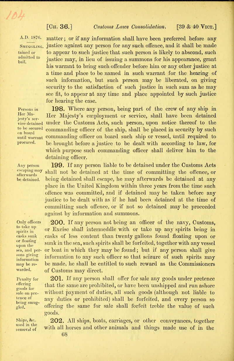 A.D. 1876. Smuggling tairied or admitted to bail. Persons in Her Ma- jesty's ser- vice detained to be secured on board until warrant procured. Any person escaping may afterwards be detained. Only officers to take up spirits in casks sunk or floating upon the sea, and per- sons giving information may be re- warded. Pcnalt}' for offering goods for sale on pre- tence of being smug- gled. Ships, &c. used in the lemoval of matter; or if any information shall have been preferred before any justice against any person for any such offence, and it shall be made to appear to such justice that such person is likely to abscond, such justice may, in lieu of issuing a summons for his appearance, grant his warrant to bring such offender before him or any other justice at a time and place to be named in such warrant for the hearing of such information, but such person may be liberated, on giving security to the satisfaction of such justice in such sum as he may see fit. to appear at any time and place appointed by such justice for hearing the case. 198. Where any person, being part of the crew of any ship in Her Majesty's employment or service, shall have been detained under the Customs Acts, such person, upon notice thereof to the commanding officer of the ship, shall be placed in security by such commanding officer on board such ship or vessel, until required to be brought before a justice to be dealt with according to law, for which purpose such commanding officer shall deliver him to the detaining officer. 199. If any person liable to be detained under the Customs Acts shall not be detained at the time of committing the offence, or being detained shall escape, he may afterwards be detained at any place in the United Kingdom within three years from the time such offence was committed, and if detained may be taken before any justice to be dealt with as if he had been detained at the time of committing such offence, or if not so detained may be proceeded against by information and summons. 200. If any person not being an officer of the navy, Customs, or Excise shall intermeddle with or take up any spirits being in casks of less content than twenty gallons found floating upon or sunk in the sea, such spirits shall be forfeited, together with any vessel or boat in which they may be found; but if any person shall give information to any such officer so that seizure of such spirits may be made, he shall be entitled to such reward as the Commissioners of Customs may direct. 201. If any person shall offer for sale any goods under pretence that the same are prohibited, or have been unshipped and run ashore without payment of duties, all such goods (although not liable to any duties or prohibited) shall be forfeited, and every person so offering the same for sale shall forfeit treble the value of such goods. 202. All ships, boats, carriages, or other conveyances, together with all horses and other animals and things made use of in the