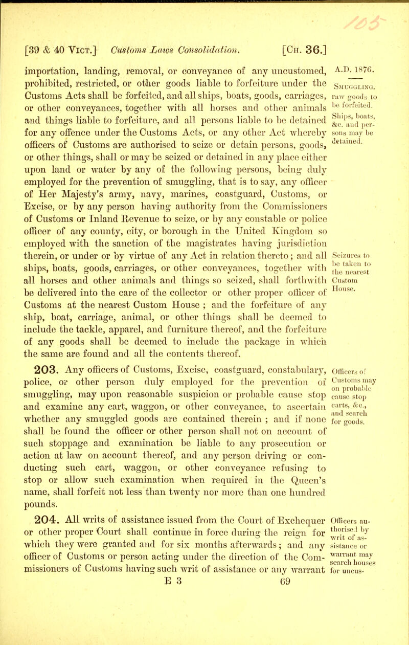 importation, landing, removal, or conveyance of any uncustomed, A-.D. 18^6- prohibited, restricted, or other goods liable to forfeiture under the Smuggling. Customs Acts shall be forfeited, and all ships, boats, goods, carriages, raw goods to or other conveyances, together with all horses and other animals lje foifeitL'J- and things liable to forfeiture, and all persons liable to be detained &clf>aAd per- for any offence under the Customs Acts, or any other Act whereby sons may be officers of Customs are authorised to seize or detain persons, goods, (Jetamed- or other things, shall or may be seized or detained in any place either upon land or water by any of the following persons, being duly employed for the prevention of smuggling, that is to say, any officer of Her Majesty's army, navy, marines, coastguard, Customs, or Excise, or by any person having authority from the Commissioners of Customs or Inland Revenue to seize, or by any constable or police officer of any county, city, or borough in the United Kingdom so employed with the sanction of the magistrates having jurisdiction therein, or under or by virtue of any Act in relation thereto; and all Seizures to ships, boats, goods, carriages, or other conveyances, together with {^nearest all horses and other animals and things so seized, shall forthwith Custom be delivered into the care of the collector or other proper officer of ouse Customs at the nearest Custom House ; and the forfeiture of any ship, boat, carriage, animal, or other things shall be deemed to include the tackle, apparel, and furniture thereof, and the forfeiture of any goods shall be deemed to include the package in which the same are found and all the contents thereof. 203. Any officers of Customs, Excise, coastguard, constabulary, officers of police, or other person duly emploved for the prevention of Customs may r v 1 ii • • i im * on Probable smuggling, may upon reasonable suspicion or probable cause stop cause stop and examine any cart, waggon, or other conveyance, to ascertain csa£B> &c-» whether any smuggled goods are contained therein ; and if none for goods/ shall be found the officer or other person shall not on account of such stoppage and examination be liable to any prosecution or action at law on account thereof, and any person driving or con- ducting such cart, waggon, or other conveyance refusing to stop or allow such examination when required in the Queen's name, shall forfeit not less than twenty nor more than one hundred pounds. 204. All writs of assistance issued from the Court of Exchequer Officers au- or other proper Court shall continue in force during the reign for tho.rise„1 hY 1 ■*■ ° ° writ oi as- which they were granted and for six months afterwards; and any sisiance or officer of Customs or person acting under the direction of the Com- waiT*n,t ma7 sefircn bouses missioners of Customs having such writ of assistance or any warrant for uncus-