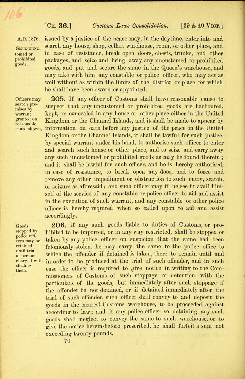 A.D.1876. Smuggling. tomed or prohibited goods. Officers may search pre- mises by warrant granted on reasonable cause shown. Goods stepped by police offi- cers may be retained until trial of persons charged with stealing them. issued by a justice of the peace may, in the daytime, euter into and search any house, shop, cellar, warehouse, room, or other place, and in case of resistance, break open doors, chests, trunks, and other packages, and seize and bring away any uncustomed or prohibited goods, and put and secure the same in the Queen's warehouse, and may take with him any constable or police officer, who may act as well without as within the limits of the district or place for which he shall have been sworn or appointed. 205. If any officer of Customs shall have reasonable cause to suspect that any uncustomed or prohibited goods are harboured, kept, or concealed in any house or other place either in the United Kingdom or the Channel Islands, and it shall be made to appear by information on oath before any justice of the peace in the United Kingdom or the Channel Islands, it shall be lawful for such justice, by special warrant under his hand, to authorise such officer to enter and search such house or other place, and to seize and carry away any such uncustomed or prohibited goods as may be found therein ; and it shall be lawful for such officer, and he is hereby authorised, in case of resistance, to break open any door, and to force and remove any other impediment or obstruction to such entry, search, or seizure as aforesaid; and such officer may if he see fit avail him- self of the service of any constable or police officer to aid and assist in the execution of such warrant, and any constable or other police officer is hereby required when so called upon to aid and assist accordingly. 206. If any such goods liable to duties of Customs, or pro- hibited to be imported, or in any way restricted, shall be stopped or taken by any police officer on suspicion that the same had been feloniously stolen, he may carry the same to the police office to which the offender if detained is taken, there to remain until and in order to be produced at the trial of such offender, and in. such case the officer is required to give notice in writing to the Com- missioners of Customs of such stoppage or detention, with the particulars of the goods, but immediately after such stoppage if the offender be not detained, or if detained immediately after the trial of such offender, such officer shall convey to and deposit the goods in the nearest Customs warehouse, to be proceeded against according to law; and if any police officer so detaining any such goods shall neglect to convey the same to such warehouse, or to give the notice herein-before prescribed, he shall forfeit a sum not exceeding twenty pounds.